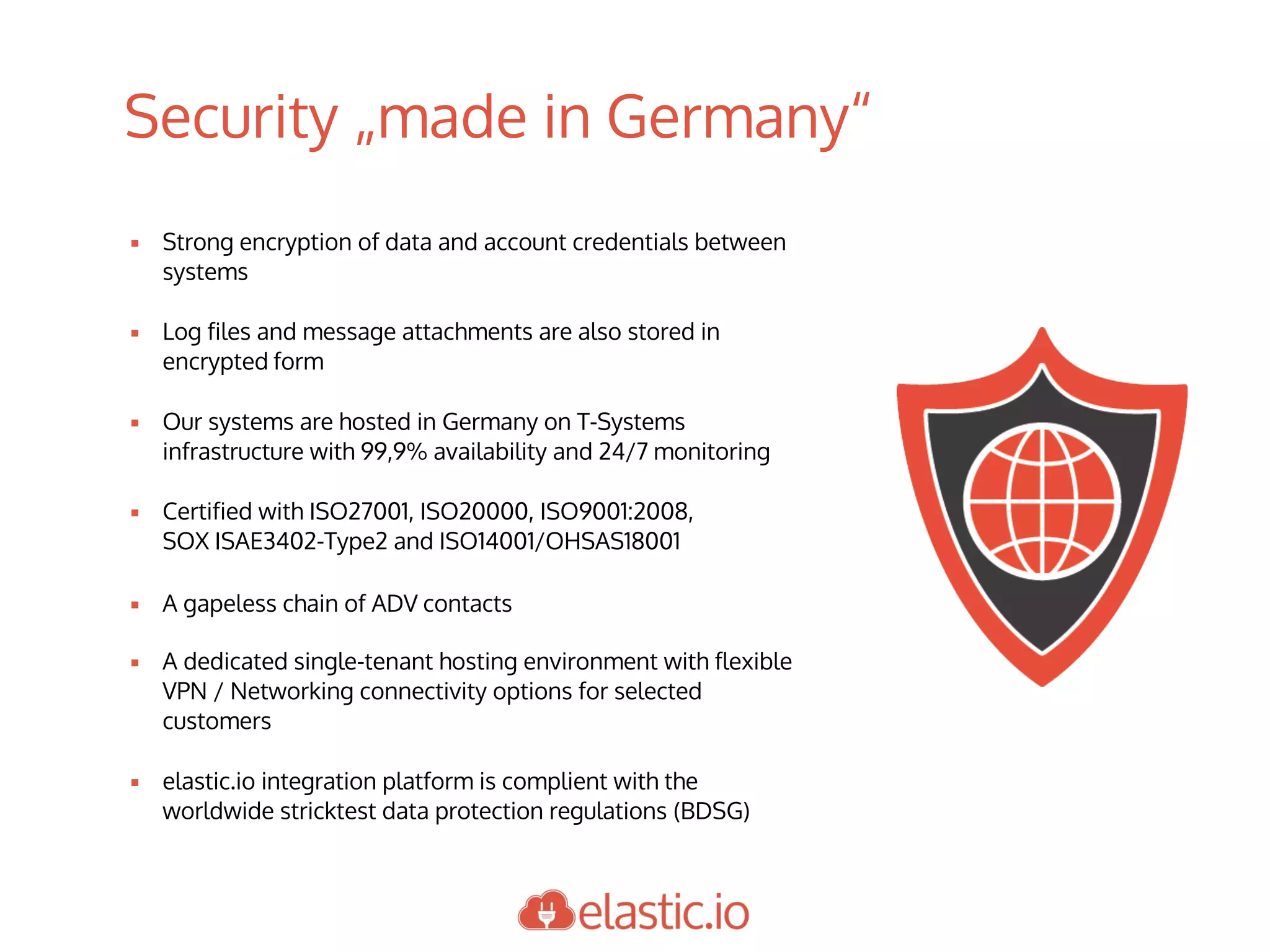 Security „made in Germany“
▪ Strong encryption of data and account credentials between
systems
▪ Log files and message attachments are also stored in
encrypted form
▪ Our systems are hosted in Germany on T-Systems
infrastructure with 99,9% availability and 24/7 monitoring
▪ Certified with ISO27001, ISO20000, ISO9001:2008,
SOX ISAE3402-Type2 and ISO14001/OHSAS18001
▪ A gapeless chain of ADV contacts
▪ A dedicated single-tenant hosting environment with flexible
VPN / Networking connectivity options for selected
customers
▪ elastic.io integration platform is complient with the
worldwide stricktest data protection regulations (BDSG)
 