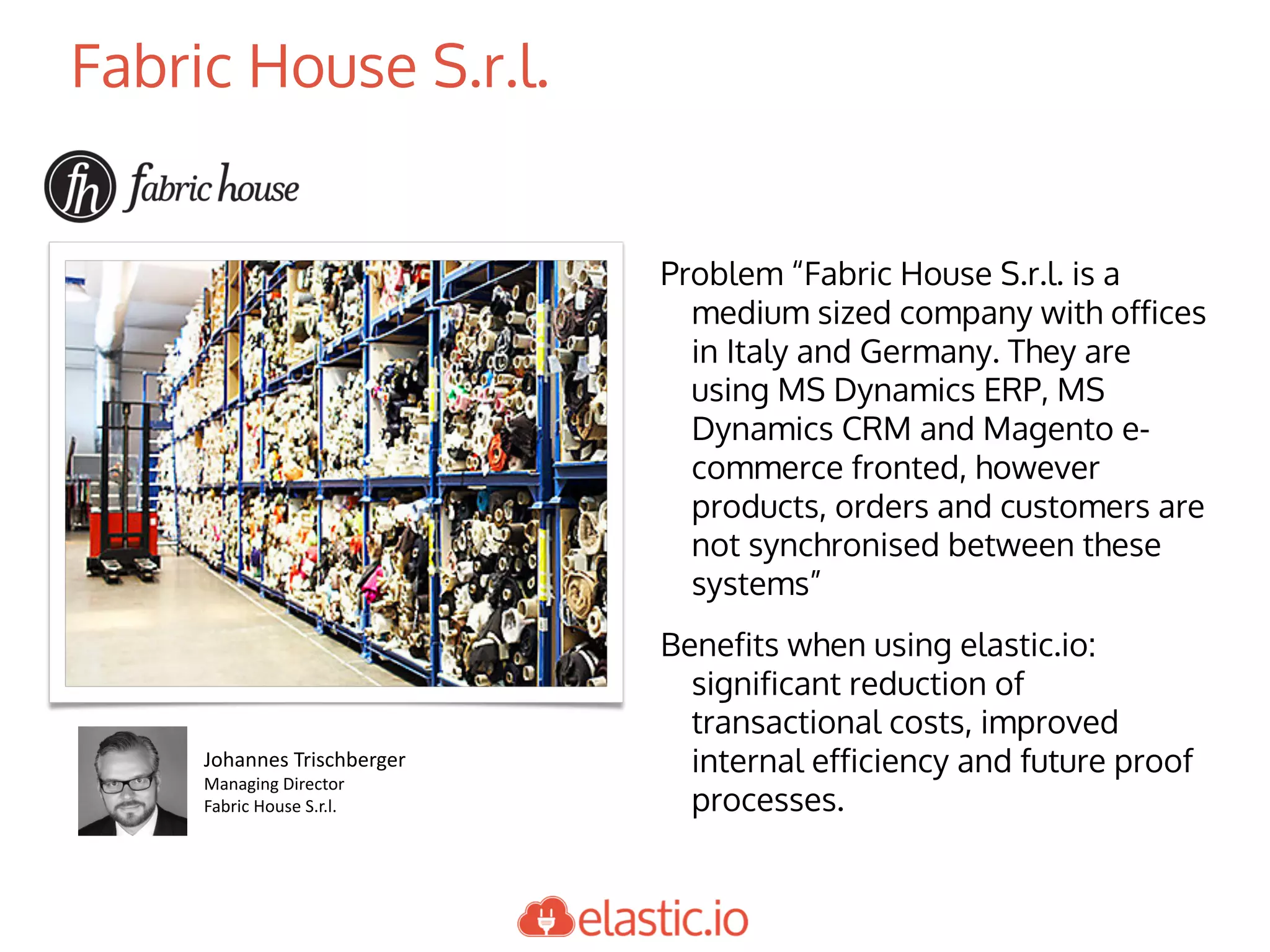 Fabric House S.r.l.
Problem “Fabric House S.r.l. is a
medium sized company with offices
in Italy and Germany. They are
using MS Dynamics ERP, MS
Dynamics CRM and Magento e-
commerce fronted, however
products, orders and customers are
not synchronised between these
systems”
Benefits when using elastic.io:
significant reduction of
transactional costs, improved
internal efficiency and future proof
processes.
Johannes	Trischberger
Managing	Director
Fabric	House	S.r.l.
 