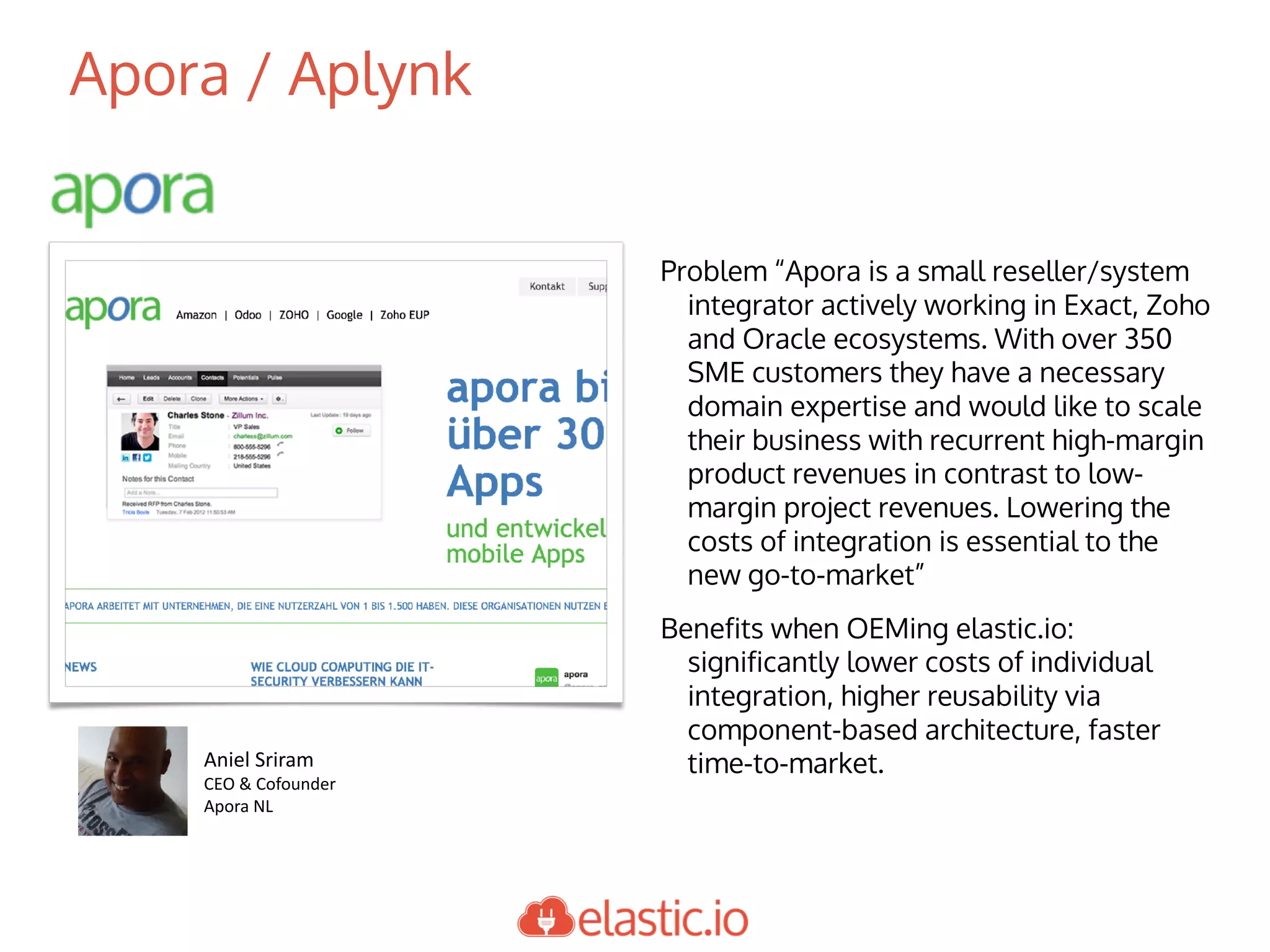 Apora / Aplynk
Problem “Apora is a small reseller/system
integrator actively working in Exact, Zoho
and Oracle ecosystems. With over 350
SME customers they have a necessary
domain expertise and would like to scale
their business with recurrent high-margin
product revenues in contrast to low-
margin project revenues. Lowering the
costs of integration is essential to the
new go-to-market”
Benefits when OEMing elastic.io:
significantly lower costs of individual
integration, higher reusability via
component-based architecture, faster
time-to-market.Aniel	Sriram
CEO	&	Cofounder
Apora	NL
 