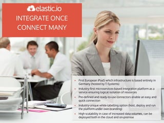 INTEGRATE ONCE
CONNECT MANY
▪ First European iPaaS which infrastructure is based entirely in
Germany (hosted by T-Systems)
▪ Industry-first microservices-based integration platform as a
service ensuring logical isolation of resources
▪ Pre-defined and ready-to-use connectors enable an easy and
quick connection
▪ Industry-unique white-labelling option (host, deploy and run
the platform under own branding)
▪ High scalability in case of increased data volumes, can be
deployed both in the cloud and on-premise
 