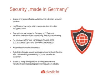 Security „made in Germany“
▪ Strong encryption of data and account credentials between
systems
▪ Log files and message attachments are also stored in
encrypted form
▪ Our systems are hosted in Germany on T-Systems
infrastructure with 99,9% availability and 24/7 monitoring
▪ Certified with ISO27001, ISO20000, ISO9001:2008,
SOX ISAE3402-Type2 and ISO14001/OHSAS18001
▪ A gapeless chain of ADV contacts
▪ A dedicated single-tenant hosting environment with flexible
VPN / Networking connectivity options for selected
customers
▪ elastic.io integration platform is complient with the
worldwide stricktest data protection regulations (BDSG)
 