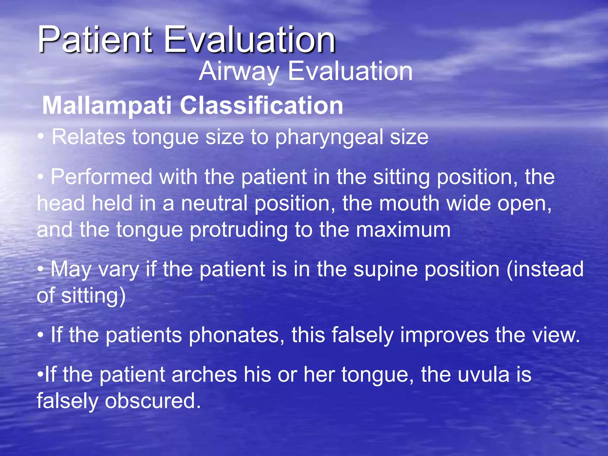 Patient Evaluation
Airway Evaluation
Mallampati Classification
• Relates tongue size to pharyngeal size
• Performed with the patient in the sitting position, the
head held in a neutral position, the mouth wide open,
and the tongue protruding to the maximum
• May vary if the patient is in the supine position (instead
of sitting)
• If the patients phonates, this falsely improves the view.
•If the patient arches his or her tongue, the uvula is
falsely obscured.
 