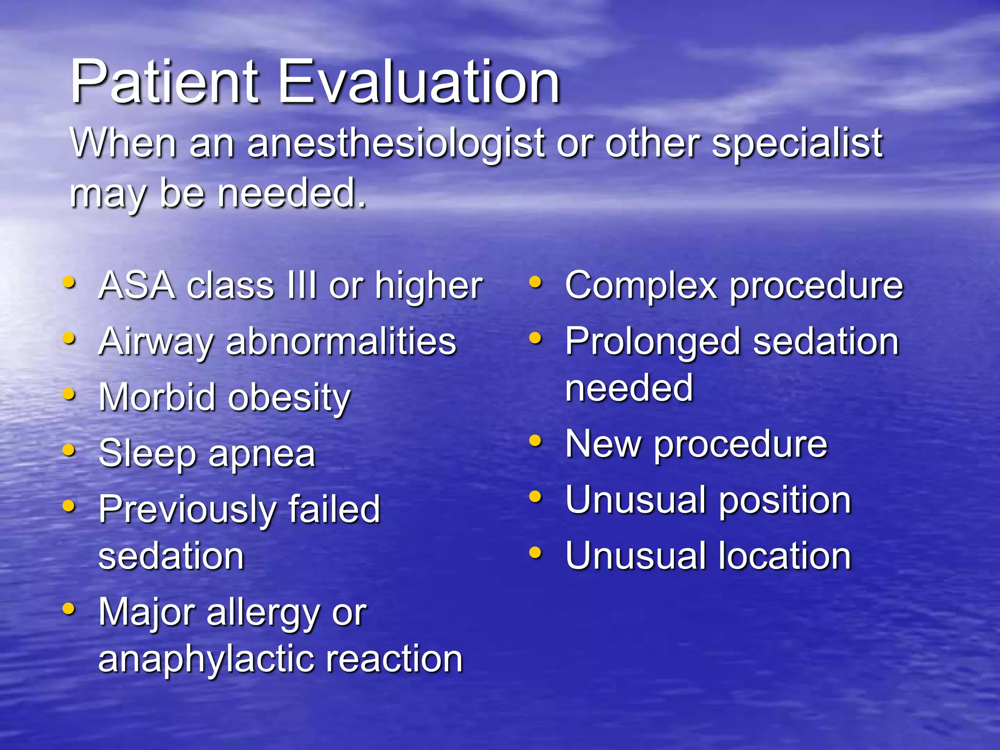 Patient Evaluation
When an anesthesiologist or other specialist
may be needed.
• ASA class III or higher
• Airway abnormalities
• Morbid obesity
• Sleep apnea
• Previously failed
sedation
• Major allergy or
anaphylactic reaction
• Complex procedure
• Prolonged sedation
needed
• New procedure
• Unusual position
• Unusual location
 