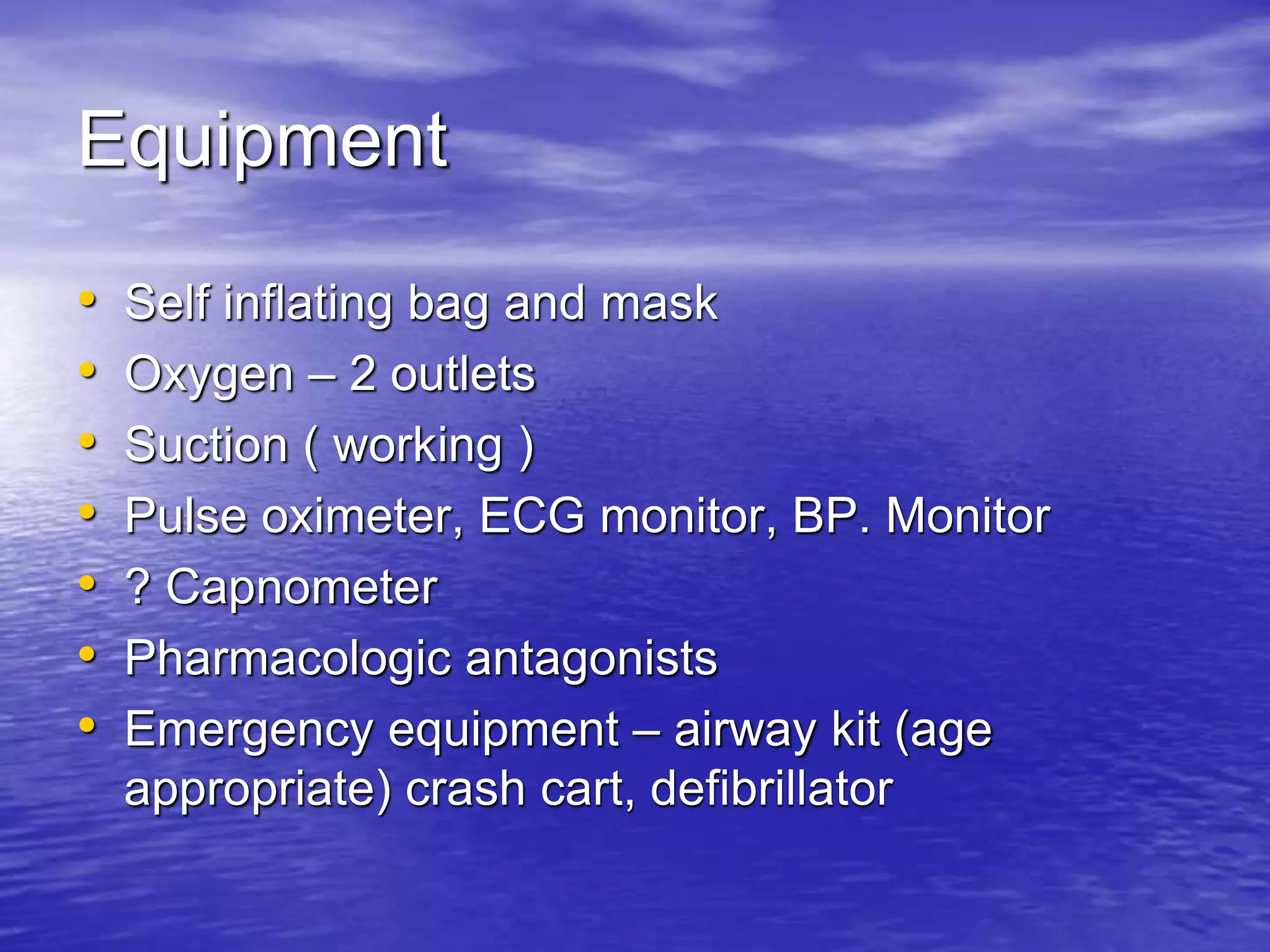 Equipment
• Self inflating bag and mask
• Oxygen – 2 outlets
• Suction ( working )
• Pulse oximeter, ECG monitor, BP. Monitor
• ? Capnometer
• Pharmacologic antagonists
• Emergency equipment – airway kit (age
appropriate) crash cart, defibrillator
 
