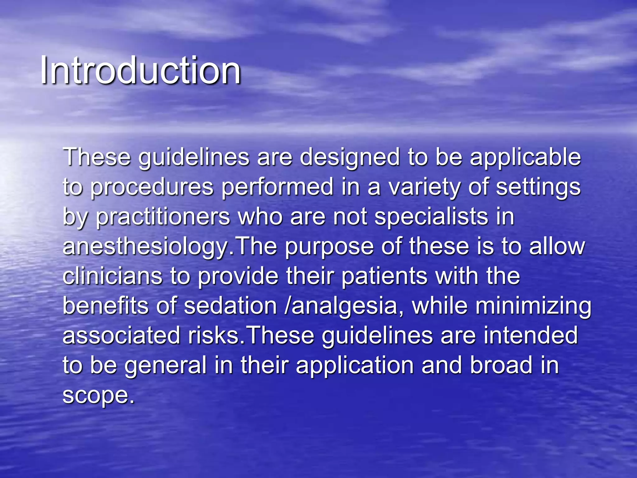 Introduction
These guidelines are designed to be applicable
to procedures performed in a variety of settings
by practitioners who are not specialists in
anesthesiology.The purpose of these is to allow
clinicians to provide their patients with the
benefits of sedation /analgesia, while minimizing
associated risks.These guidelines are intended
to be general in their application and broad in
scope.
 