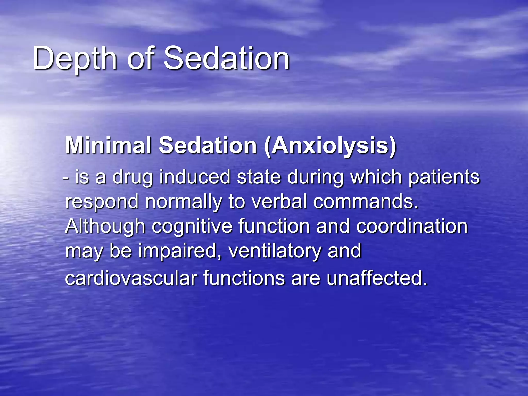 Depth of Sedation
Minimal Sedation (Anxiolysis)
- is a drug induced state during which patients
respond normally to verbal commands.
Although cognitive function and coordination
may be impaired, ventilatory and
cardiovascular functions are unaffected.
 
