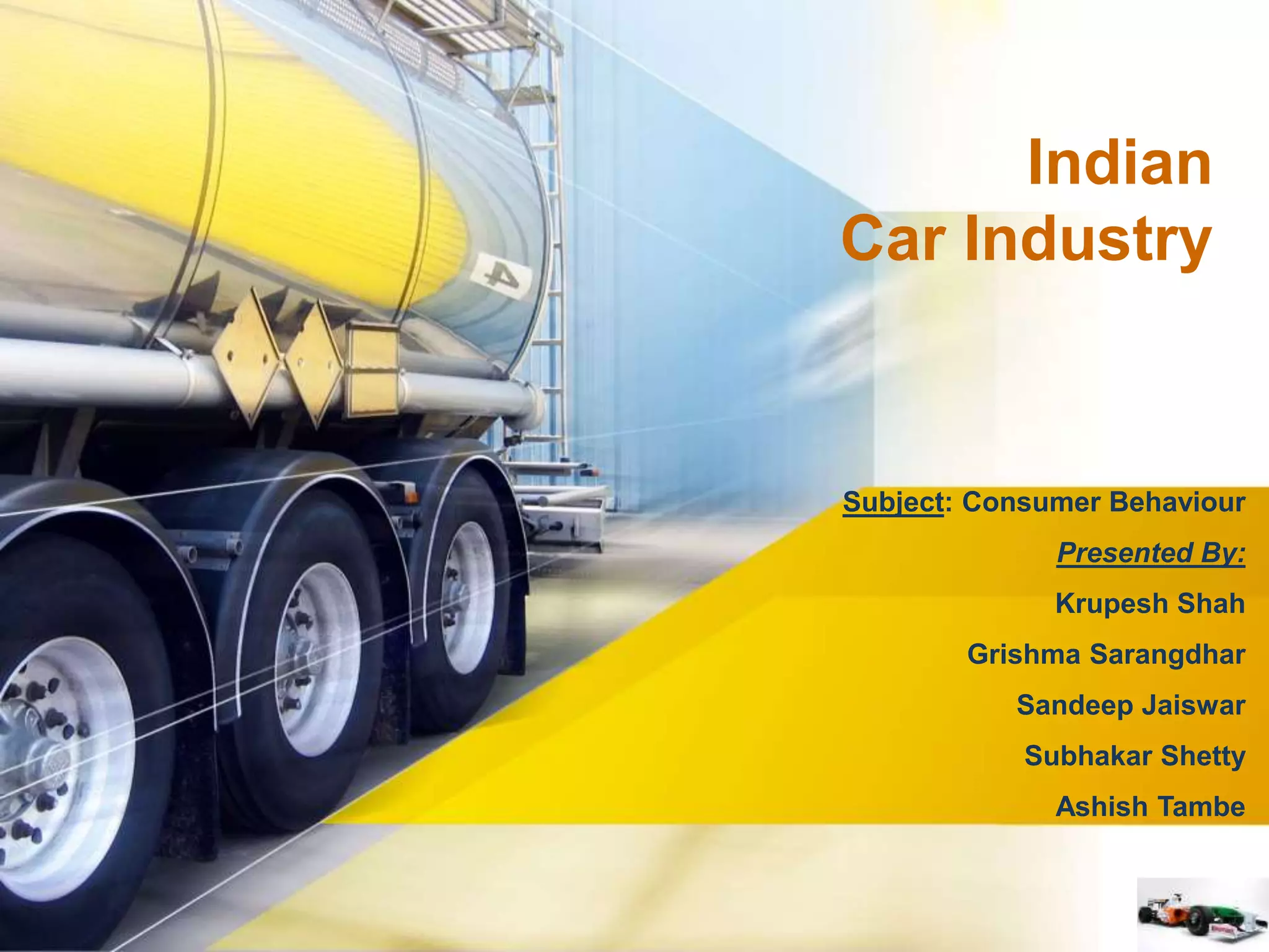Indian 
Car Industry 
Subject: Consumer Behaviour 
Presented By: 
Krupesh Shah 
Grishma Sarangdhar 
Sandeep Jaiswar 
Subhakar Shetty 
Ashish Tambe 
 