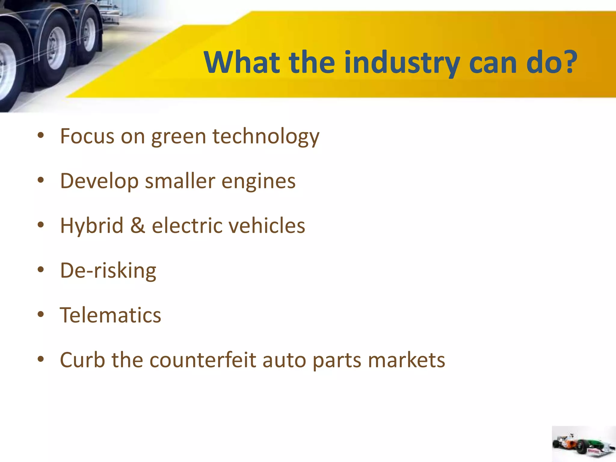 What the industry can do? 
• Focus on green technology 
• Develop smaller engines 
• Hybrid & electric vehicles 
• De-risking 
• Telematics 
• Curb the counterfeit auto parts markets 
 
