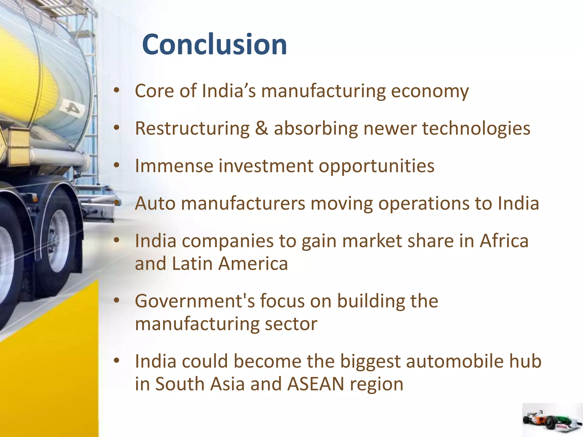 Conclusion 
• Core of India’s manufacturing economy 
• Restructuring & absorbing newer technologies 
• Immense investment opportunities 
• Auto manufacturers moving operations to India 
• India companies to gain market share in Africa 
and Latin America 
• Government's focus on building the 
manufacturing sector 
• India could become the biggest automobile hub 
in South Asia and ASEAN region 
 