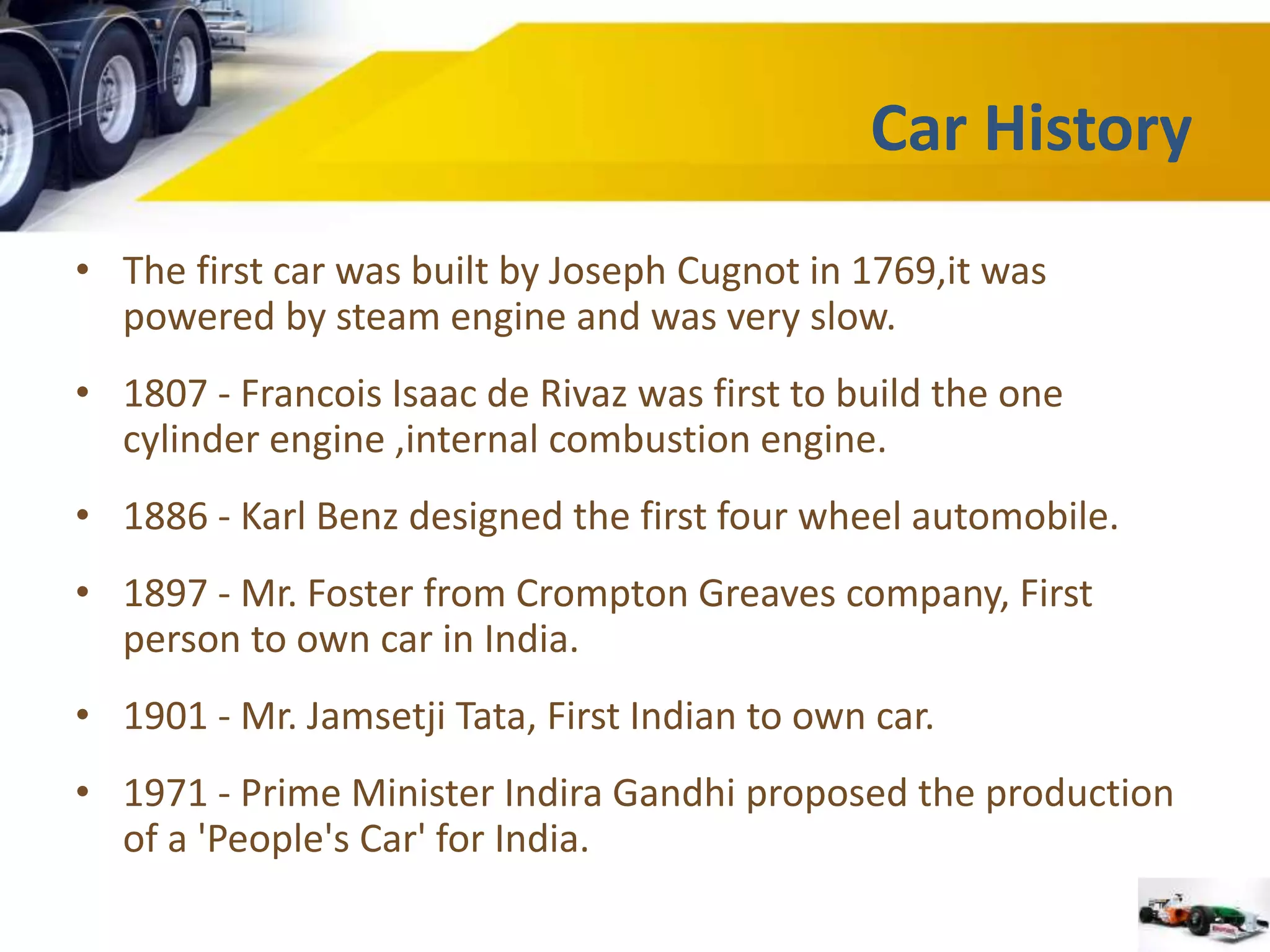 Car History 
• The first car was built by Joseph Cugnot in 1769,it was 
powered by steam engine and was very slow. 
• 1807 - Francois Isaac de Rivaz was first to build the one 
cylinder engine ,internal combustion engine. 
• 1886 - Karl Benz designed the first four wheel automobile. 
• 1897 - Mr. Foster from Crompton Greaves company, First 
person to own car in India. 
• 1901 - Mr. Jamsetji Tata, First Indian to own car. 
• 1971 - Prime Minister Indira Gandhi proposed the production 
of a 'People's Car' for India. 
 