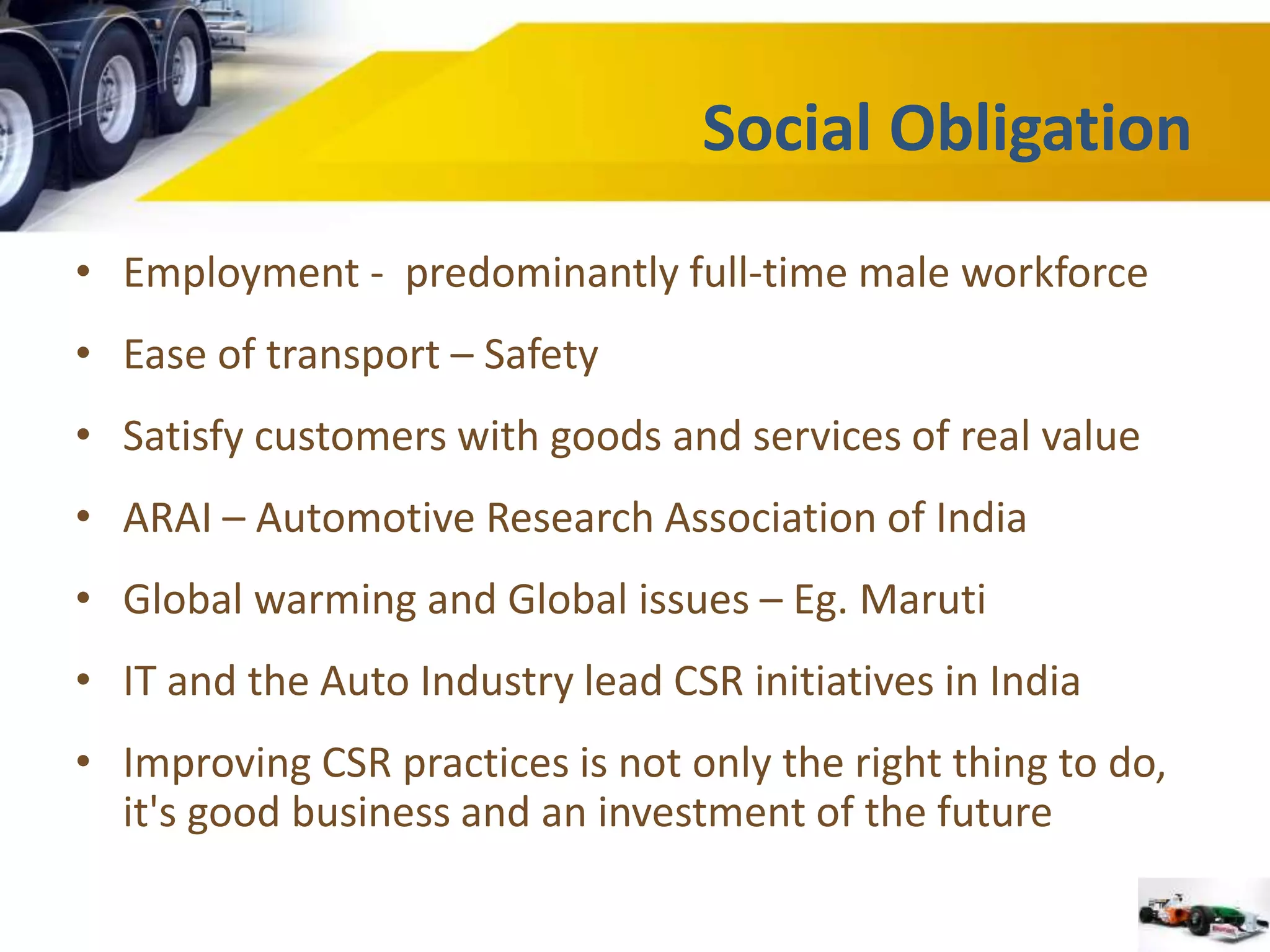 Social Obligation 
• Employment - predominantly full-time male workforce 
• Ease of transport – Safety 
• Satisfy customers with goods and services of real value 
• ARAI – Automotive Research Association of India 
• Global warming and Global issues – Eg. Maruti 
• IT and the Auto Industry lead CSR initiatives in India 
• Improving CSR practices is not only the right thing to do, 
it's good business and an investment of the future 
 