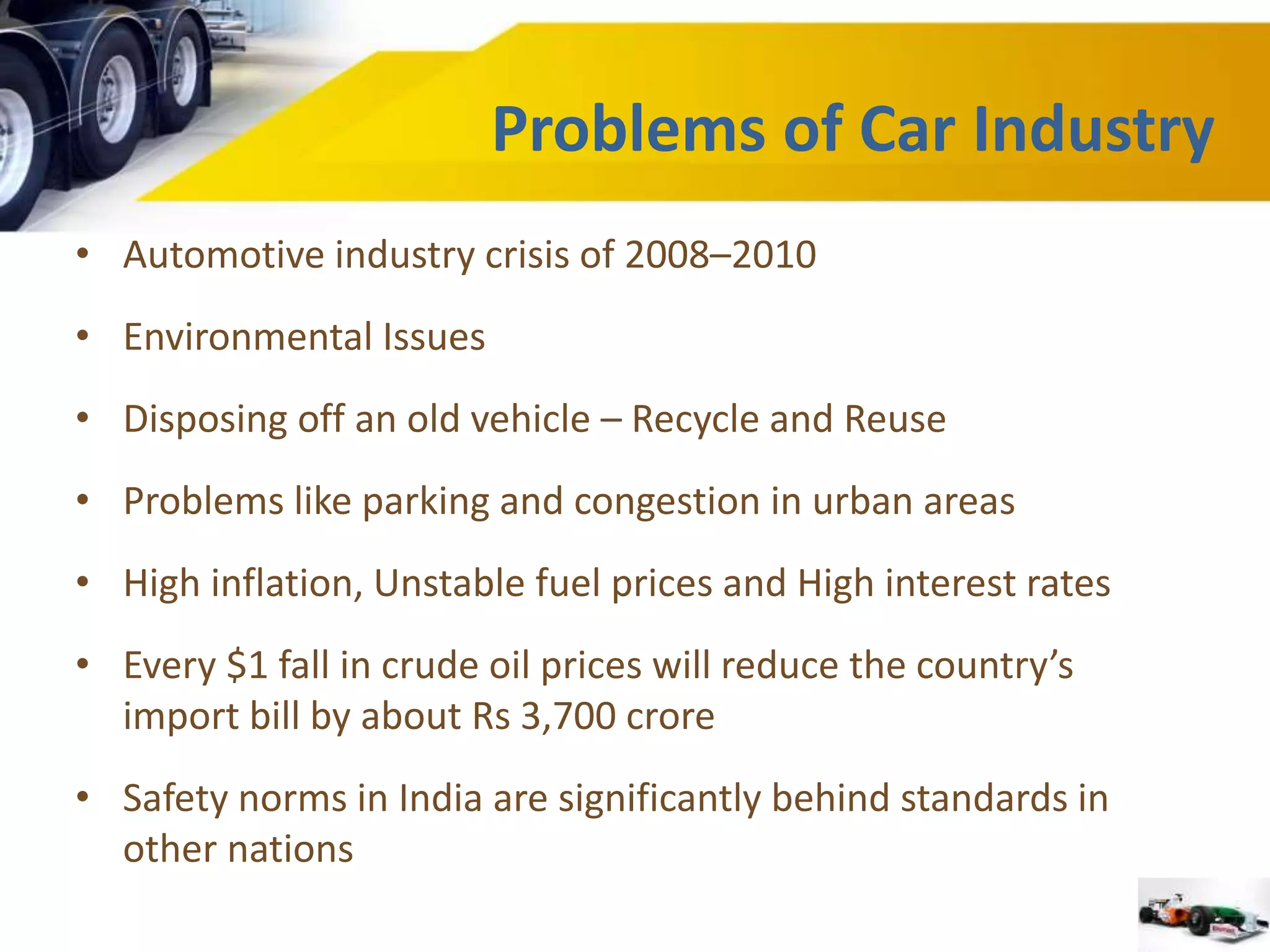 • Automotive industry crisis of 2008–2010 
• Environmental Issues 
• Disposing off an old vehicle – Recycle and Reuse 
• Problems like parking and congestion in urban areas 
• High inflation, Unstable fuel prices and High interest rates 
• Every $1 fall in crude oil prices will reduce the country’s 
import bill by about Rs 3,700 crore 
• Safety norms in India are significantly behind standards in 
other nations 
Problems of Car Industry 
 