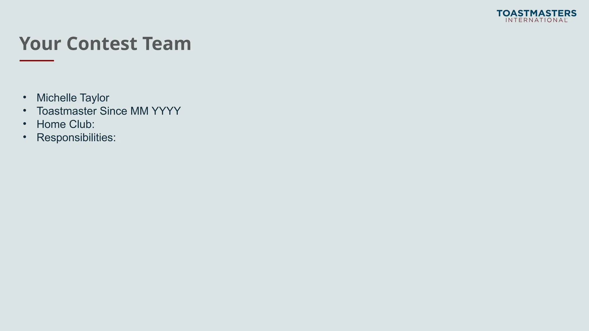 Your Contest Team
• Michelle Taylor
• Toastmaster Since MM YYYY
• Home Club:
• Responsibilities:
 