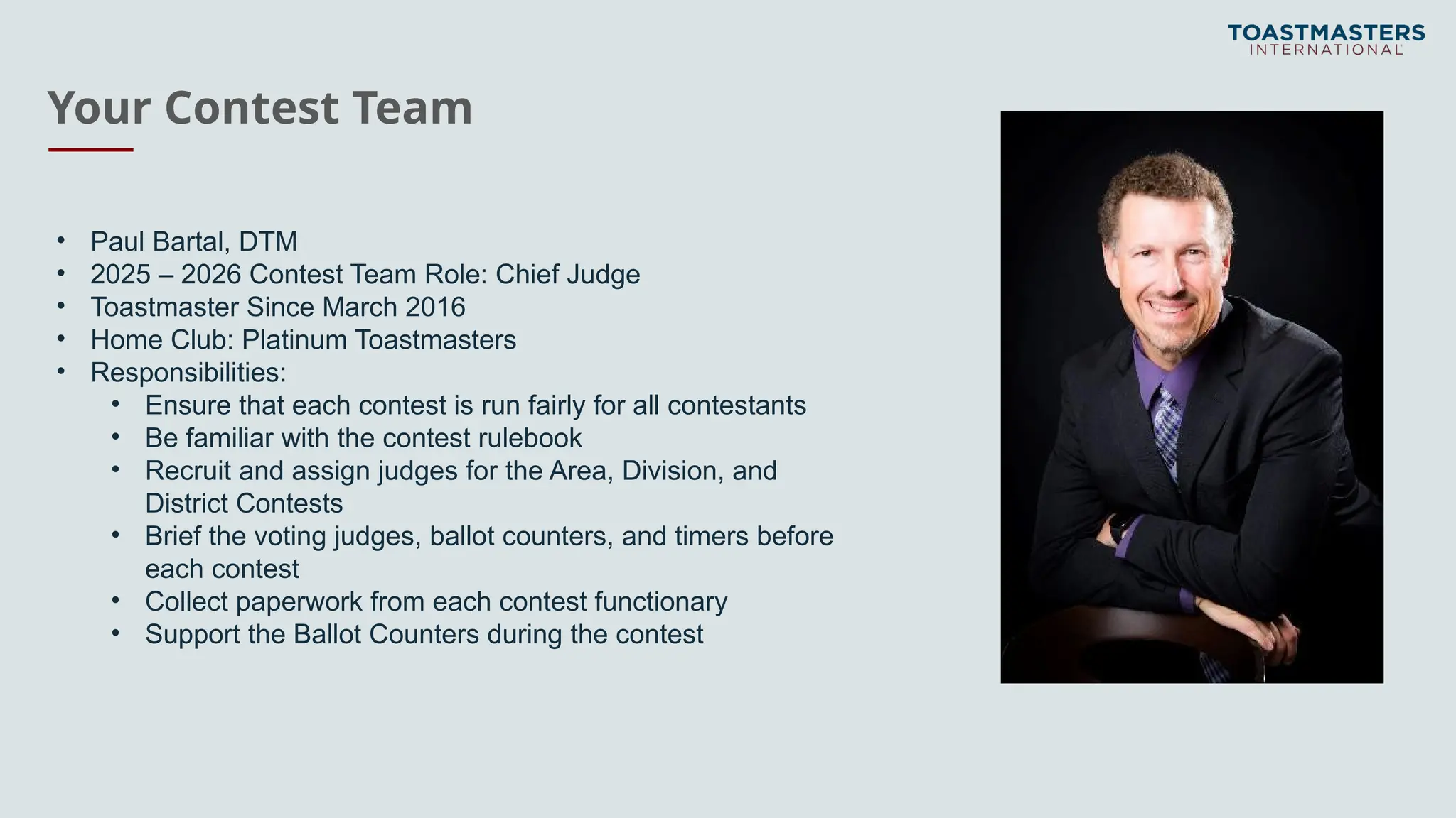 Your Contest Team
• Paul Bartal, DTM
• 2025 – 2026 Contest Team Role: Chief Judge
• Toastmaster Since March 2016
• Home Club: Platinum Toastmasters
• Responsibilities:
• Ensure that each contest is run fairly for all contestants
• Be familiar with the contest rulebook
• Recruit and assign judges for the Area, Division, and
District Contests
• Brief the voting judges, ballot counters, and timers before
each contest
• Collect paperwork from each contest functionary
• Support the Ballot Counters during the contest
 
