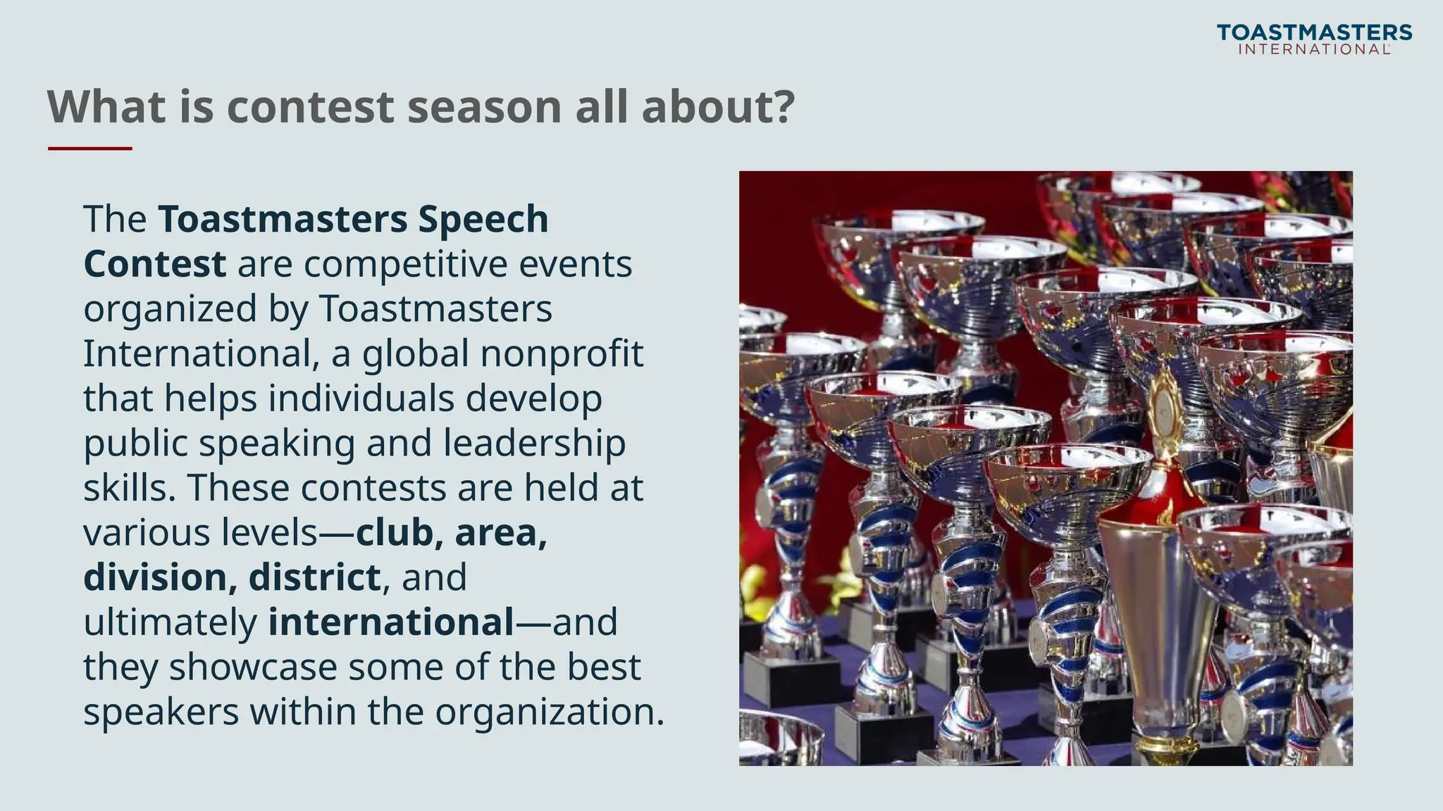What is contest season all about?
The Toastmasters Speech
Contest are competitive events
organized by Toastmasters
International, a global nonprofit
that helps individuals develop
public speaking and leadership
skills. These contests are held at
various levels—club, area,
division, district, and
ultimately international—and
they showcase some of the best
speakers within the organization.
 