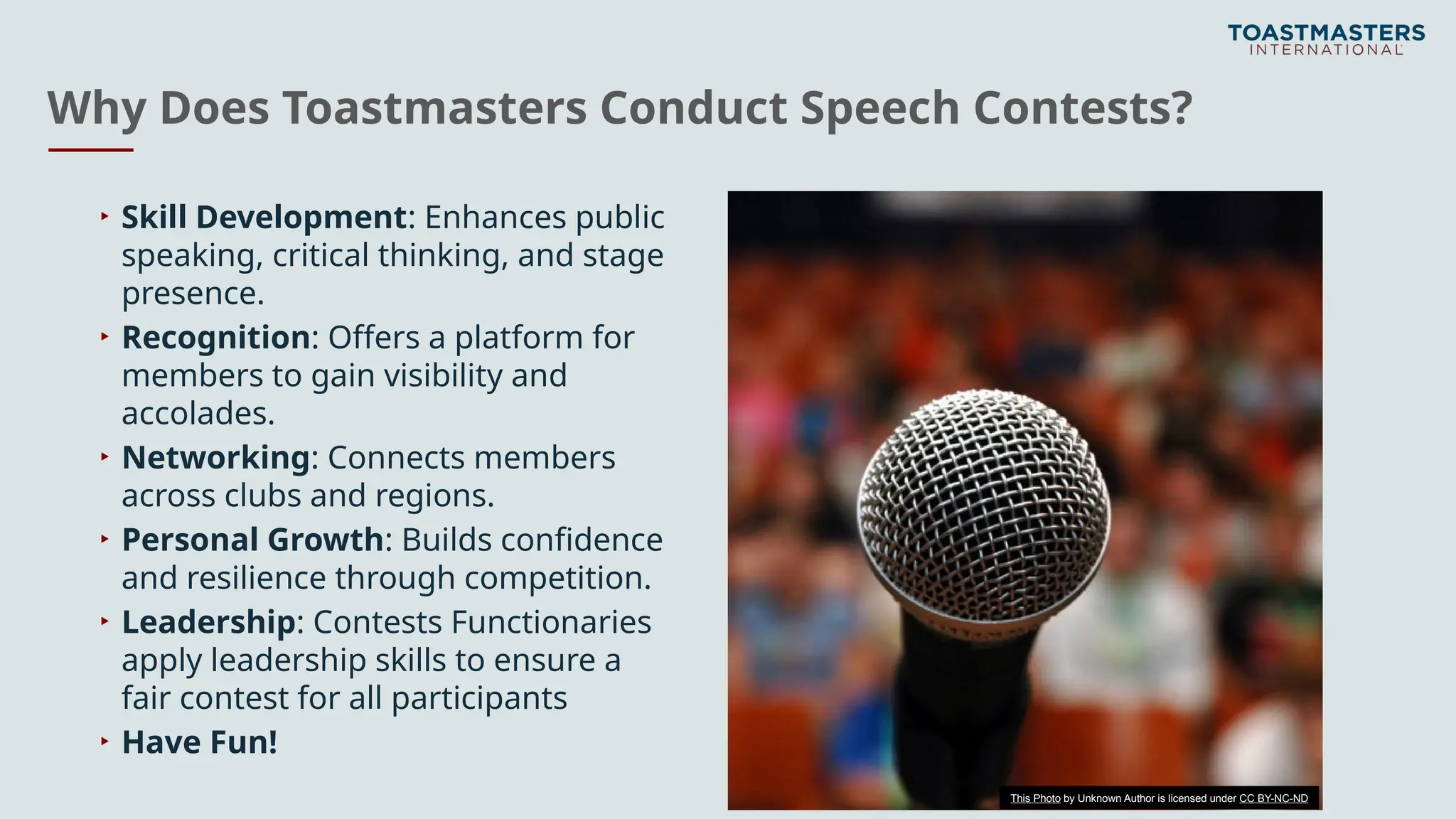 Why Does Toastmasters Conduct Speech Contests?
▸ Skill Development: Enhances public
speaking, critical thinking, and stage
presence.
▸ Recognition: Offers a platform for
members to gain visibility and
accolades.
▸ Networking: Connects members
across clubs and regions.
▸ Personal Growth: Builds confidence
and resilience through competition.
▸ Leadership: Contests Functionaries
apply leadership skills to ensure a
fair contest for all participants
▸ Have Fun!
This Photo by Unknown Author is licensed under CC BY-NC-ND
 