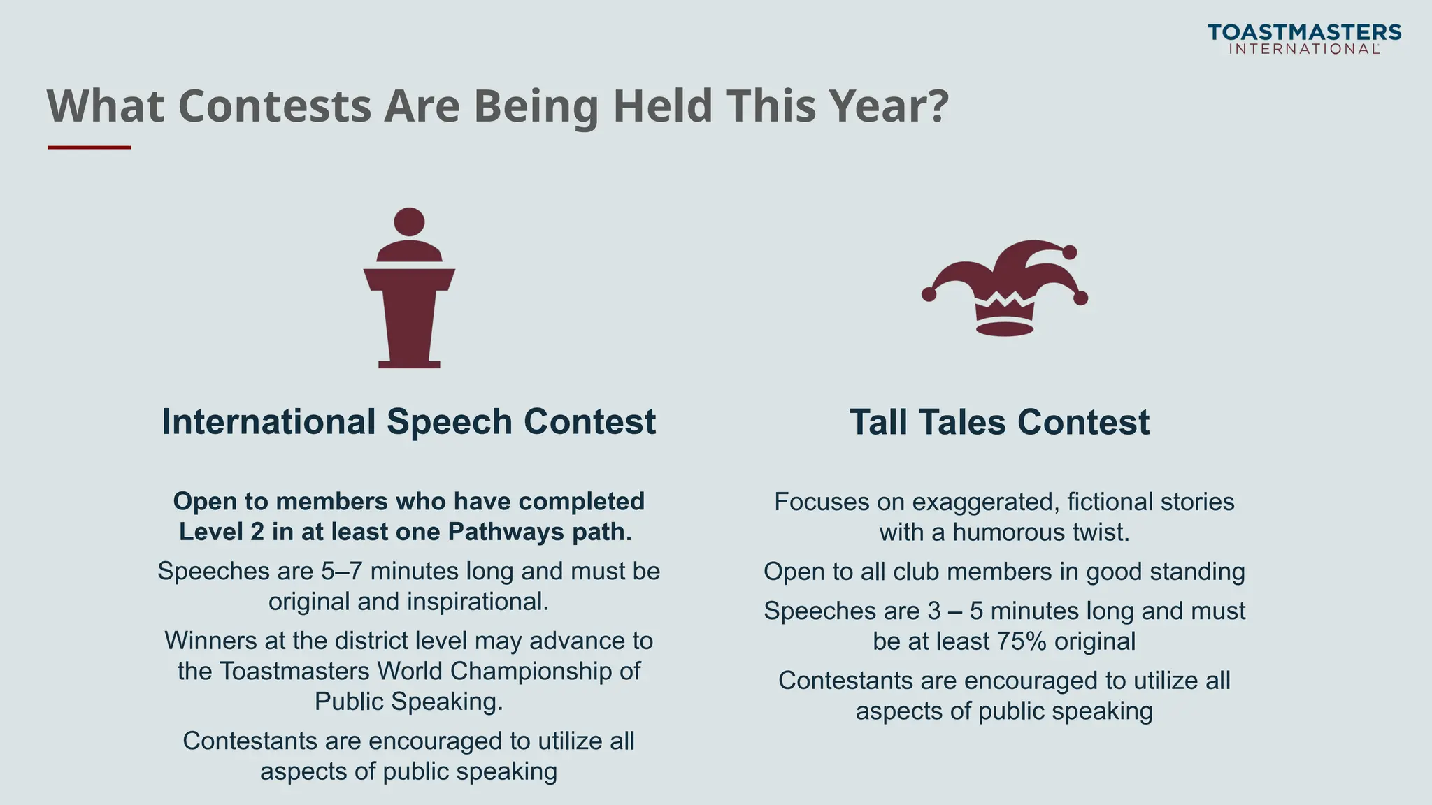 What Contests Are Being Held This Year?
International Speech Contest
Open to members who have completed
Level 2 in at least one Pathways path.
Speeches are 5–7 minutes long and must be
original and inspirational.
Winners at the district level may advance to
the Toastmasters World Championship of
Public Speaking.
Contestants are encouraged to utilize all
aspects of public speaking
Tall Tales Contest
Focuses on exaggerated, fictional stories
with a humorous twist.
Open to all club members in good standing
Speeches are 3 – 5 minutes long and must
be at least 75% original
Contestants are encouraged to utilize all
aspects of public speaking
 