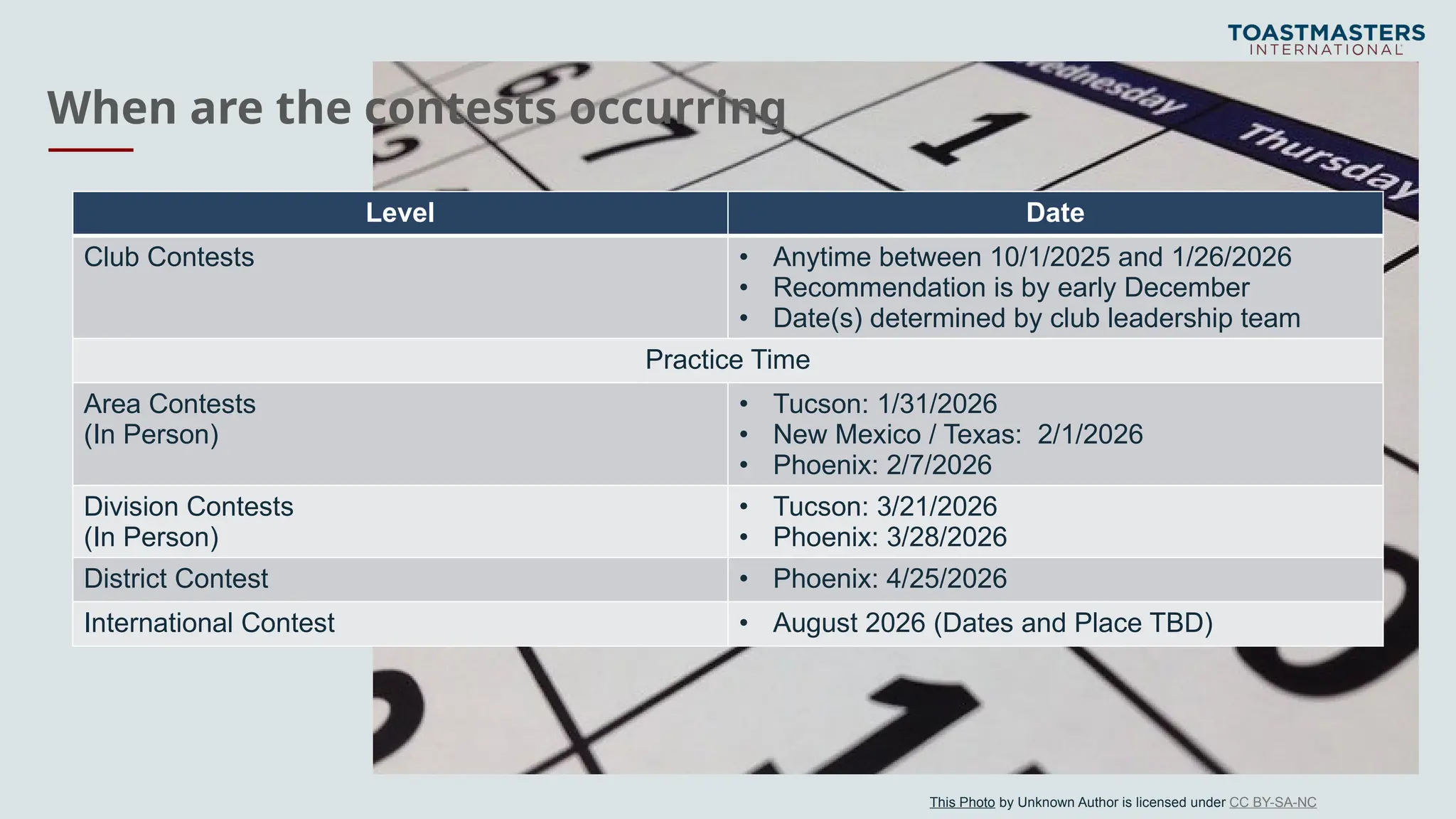 When are the contests occurring
Level Date
Club Contests • Anytime between 10/1/2025 and 1/26/2026
• Recommendation is by early December
• Date(s) determined by club leadership team
Practice Time
Area Contests
(In Person)
• Tucson: 1/31/2026
• New Mexico / Texas: 2/1/2026
• Phoenix: 2/7/2026
Division Contests
(In Person)
• Tucson: 3/21/2026
• Phoenix: 3/28/2026
District Contest • Phoenix: 4/25/2026
International Contest • August 2026 (Dates and Place TBD)
This Photo by Unknown Author is licensed under CC BY-SA-NC
 