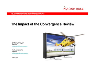TELECOMMUNICATIONS, MEDIA AND TECHNOLOGY




The Impact of the Convergence Review




Dr Martyn Taylor
Partner
martyn.taylor@nortonrose.com


Nick Abrahams
Partner
nick.abrahams@nortonrose.com



10 May 2012


                                           1
 