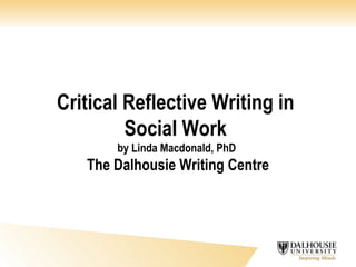 Critical Reflective Writing in  Social Work  by Linda Macdonald, PhD  The Dalhousie Writing Centre 