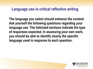 Language use in critical reflective writing The language you select should enhance the content. Ask yourself the following questions regarding your language use. The italicized sections indicate the type of responses expected. In assessing your own work, you should be able to identify clearly the specific language used in response to each question. 