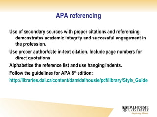 APA referencing Use of secondary sources with proper citations and referencing demonstrates academic integrity and successful engagement in the profession. Use proper author/date in-text citation. Include page numbers for direct quotations. Alphabetize the reference list and use hanging indents. Follow the guidelines for APA 6 th  edition: http://libraries.dal.ca/content/dam/dalhousie/pdf/library/Style_Guides/apa_style6.pdf 