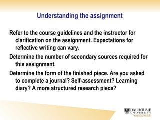 Understanding the assignment Refer to the course guidelines and the instructor for clarification on the assignment. Expectations for reflective writing can vary.  Determine the number of secondary sources required for this assignment. Determine the form of the finished piece. Are you asked to complete a journal? Self-assessment? Learning diary? A more structured research piece? 