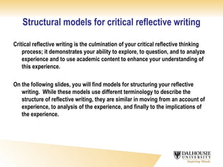 Structural models for critical reflective writing Critical reflective writing is the culmination of your critical reflective thinking process; it demonstrates your ability to explore, to question, and to analyze experience and to use academic content to enhance your understanding of this experience. On the following slides, you will find models for structuring your reflective writing.  While these models use different terminology to describe the structure of reflective writing, they are similar in moving from an account of experience, to analysis of the experience, and finally to the implications of the experience. 
