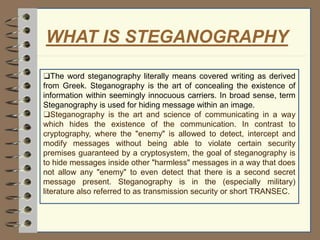 WHAT IS STEGANOGRAPHY
❑The word steganography literally means covered writing as derived
from Greek. Steganography is the art of concealing the existence of
information within seemingly innocuous carriers. In broad sense, term
Steganography is used for hiding message within an image.
❑Steganography is the art and science of communicating in a way
which hides the existence of the communication. In contrast to
cryptography, where the "enemy" is allowed to detect, intercept and
modify messages without being able to violate certain security
premises guaranteed by a cryptosystem, the goal of steganography is
to hide messages inside other "harmless" messages in a way that does
not allow any "enemy" to even detect that there is a second secret
message present. Steganography is in the (especially military)
literature also referred to as transmission security or short TRANSEC.
 
