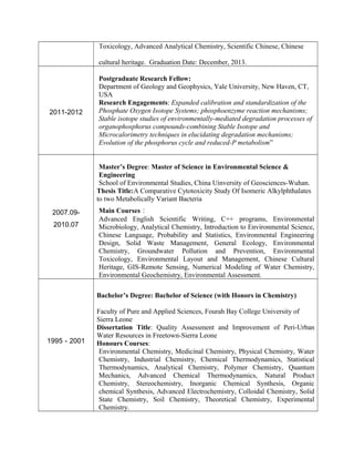 Toxicology, Advanced Analytical Chemistry, Scientific Chinese, Chinese
cultural heritage. Graduation Date: December, 2013.
2011-2012
Postgraduate Research Fellow:
Department of Geology and Geophysics, Yale University, New Haven, CT,
USA
Research Engagements: Expanded calibration and standardization of the
Phosphate Oxygen Isotope Systems; phosphoenzyme reaction mechanisms;
Stable isotope studies of environmentally-mediated degradation processes of
organophosphorus compounds-combining Stable Isotope and
Microcalorimetry techniques in elucidating degradation mechanisms;
Evolution of the phosphorus cycle and reduced-P metabolism”
2007.09-
2010.07
Master’s Degree: Master of Science in Environmental Science &
Engineering
School of Environmental Studies, China Uinversity of Geosciences-Wuhan.
Thesis Title:A Comparative Cytotoxicity Study Of Isomeric Alkylphthalates
to two Metabolically Variant Bacteria
Main Courses：
Advanced English Scientific Writing, C++ programs, Environmental
Microbiology, Analytical Chemistry, Introduction to Environmental Science,
Chinese Language, Probability and Statistics, Environmental Engineering
Design, Solid Waste Management, General Ecology, Environmental
Chemistry, Groundwater Pollution and Prevention, Environmental
Toxicology, Environmental Layout and Management, Chinese Cultural
Heritage, GIS-Remote Sensing, Numerical Modeling of Water Chemistry,
Environmental Geochemistry, Environmental Assessment.
1995－2001
Bachelor’s Degree: Bachelor of Science (with Honors in Chemistry)
Faculty of Pure and Applied Sciences, Fourah Bay College University of
Sierra Leone
Dissertation Title: Quality Assessment and Improvement of Peri-Urban
Water Resources in Freetown-Sierra Leone
Honours Courses:
Environmental Chemistry, Medicinal Chemistry, Physical Chemistry, Water
Chemistry, Industrial Chemistry, Chemical Thermodynamics, Statistical
Thermodynamics, Analytical Chemistry, Polymer Chemistry, Quantum
Mechanics, Advanced Chemical Thermodynamics, Natural Product
Chemistry, Stereochemistry, Inorganic Chemical Synthesis, Organic
chemical Synthesis, Advanced Electrochemistry, Colloidal Chemistry, Solid
State Chemistry, Soil Chemistry, Theoretical Chemistry, Experimental
Chemistry.
 