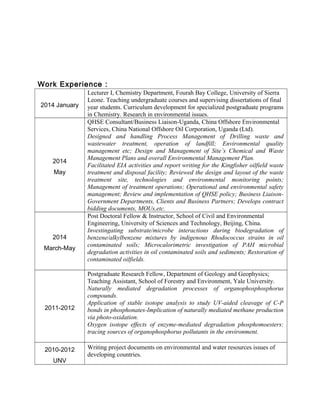 Work Experience：
2014 January
Lecturer I, Chemistry Department, Fourah Bay College, University of Sierra
Leone. Teaching undergraduate courses and supervising dissertations of final
year students. Curriculum development for specialized postgraduate programs
in Chemistry. Research in environmental issues.
2014
May
QHSE Consultant/Business Liaison-Uganda, China Offshore Environmental
Services, China National Offshore Oil Corporation, Uganda (Ltd).
Designed and handling Process Management of Drilling waste and
wastewater treatment, operation of landfill; Environmental quality
management etc; Design and Management of Site’s Chemical and Waste
Management Plans and overall Environmental Management Plan.
Facilitated EIA activities and report writing for the Kingfisher oilfield waste
treatment and disposal facility; Reviewed the design and layout of the waste
treatment site, technologies and environmental monitoring points;
Management of treatment operations; Operational and environmental safety
management; Review and implementation of QHSE policy; Business Liaison-
Government Departments, Clients and Business Partners; Develops contract
bidding documents, MOUs,etc.
2014
March-May
Post Doctoral Fellow & Instructor, School of Civil and Environmental
Engineering, University of Sciences and Technology, Beijing, China.
Investingating substrate/microbe interactions during biodegradation of
benzene/alkylbenzene mixtures by indigenous Rhodococcus strains in oil
contaminated soils; Microcalorimetric investigation of PAH microbial
degradation activities in oil contaminated soils and sediments; Restoration of
contaminated oilfields.
2011-2012
Postgraduate Research Fellow, Department of Geology and Geophysics;
Teaching Assistant, School of Forestry and Environment, Yale University.
Naturally mediated degradation processes of organophosphosphorus
compounds.
Application of stable isotope analysis to study UV-aided cleavage of C-P
bonds in phosphonates-Implication of naturally mediated methane production
via photo-oxidation.
Oxygen isotope effects of enzyme-mediated degradation phosphomoesters:
tracing sources of organophosphorus pollutants in the environment.
2010-2012
UNV
Writing project documents on environmental and water resources issues of
developing countries.
 