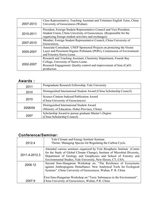 2007-2013
Class Representative, Teaching Assistant and Volunteer English Tutor, China
University of Geosciences (Wuhan).
2010-2011
President, Foreign Student Representative Council and Vice President,
Student Union, China University of Geosciences. (Responsible for the
organizing foreign student activities and exchanges)
2007-2010
Member, Foreign Student Representative Council, China University of
Geosciences.
2005-2007
Associate Consultant, UNEP Sponsored Projects on protecting the Ozone
Layer and Persistent Organic Pollutants (POPs), Commission of Environment
and Forestry-Sierra Leone.
2002-2007
Research and Teaching Assistant, Chemistry Department, Fourah Bay
College, University of Sierra Leone.
Research Engagement: Quality control and improvement of lime (CaO)
production.
Awards：
2011
Postgraduate Research Fellowship, Yale University
2010 Distinguished International Student Award (China Scholarship Council)
2010
Science Citation Indexed Publication Award
(China University of Geosciences)
2008/09
Distinguished International Student Award
(Ministry of Education, Hubei Province, China)
2007
Scholarship Award to pursue graduate Master’s Degree
(China Scholarship Council)
Conference/Seminar:
2012.4
Yale Climate and Energy Institute Seminar.
Theme: Managing Species for Regulating the Carbon Cycle.
2011.4-2012.3
Attended various seminars organized by Yale Biospheric Institute (Center
for the Study of Global Climate Change), Institute of Microbial Diversity,
Department of Geology and Geophysics and School of Forestry and
Environmental Studies, Yale University, New Haven, CT, USA.
2008.12
2007.9
Second Sino-Hungarian Workshop on: “The Resilience of Ecosystems
against Anthropogenic Disturbance: New Analytical Tools for Ecological
Systems”. China University of Geosciences, Wuhan, P. R. China
First Sino-Hungarian Workshop on:“Toxic Substances in the Environment”.
China University of Geosciences, Wuhan, P.R. China
 