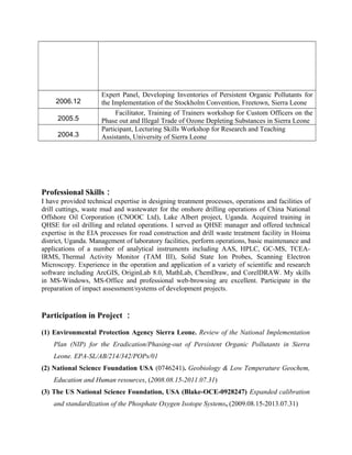 2006.12
Expert Panel, Developing Inventories of Persistent Organic Pollutants for
the Implementation of the Stockholm Convention, Freetown, Sierra Leone
2005.5
Facilitator, Training of Trainers workshop for Custom Officers on the
Phase out and Illegal Trade of Ozone Depleting Substances in Sierra Leone
2004.3
Participant, Lecturing Skills Workshop for Research and Teaching
Assistants, University of Sierra Leone
Professional Skills：
I have provided technical expertise in designing treatment processes, operations and facilities of
drill cuttings, waste mud and wastewater for the onshore drilling operations of China National
Offshore Oil Corporation (CNOOC Ltd), Lake Albert project, Uganda. Acquired training in
QHSE for oil drilling and related operations. I served as QHSE manager and offered technical
expertise in the EIA processes for road construction and drill waste treatment facility in Hoima
district, Uganda. Management of laboratory facilities, perform operations, basic maintenance and
applications of a number of analytical instruments including AAS, HPLC, GC-MS, TCEA-
IRMS, Thermal Activity Monitor (TAM III), Solid State Ion Probes, Scanning Electron
Microscopy. Experience in the operation and application of a variety of scientific and research
software including ArcGIS, OriginLab 8.0, MathLab, ChemDraw, and CorelDRAW. My skills
in MS-Windows, MS-Office and professional web-browsing are excellent. Participate in the
preparation of impact assessment/systems of development projects.
Participation in Project ：
(1) Environmental Protection Agency Sierra Leone. Review of the National Implementation
Plan (NIP) for the Eradication/Phasing-out of Persistent Organic Pollutants in Sierra
Leone. EPA-SL/AB/214/342/POPs/01
(2) National Science Foundation USA (0746241). Geobiology & Low Temperature Geochem,
Education and Human resources, (2008.08.15-2011.07.31)
(3) The US National Science Foundation, USA (Blake-OCE-0928247) Expanded calibration
and standardization of the Phosphate Oxygen Isotope Systems, (2009.08.15-2013.07.31)
 