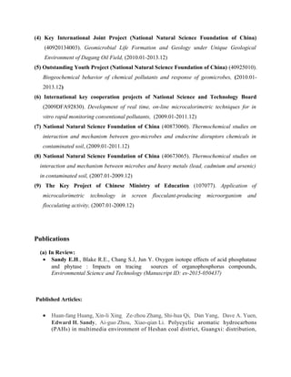 (4) Key International Joint Project (National Natural Science Foundation of China)
(40920134003). Geomicrobial Life Formation and Geology under Unique Geological
Environment of Dagang Oil Field, (2010.01-2013.12)
(5) Outstanding Youth Project (National Natural Science Foundation of China) (40925010).
Biogeochemical behavior of chemical pollutants and response of geomicrobes, (2010.01-
2013.12)
(6) International key cooperation projects of National Science and Technology Board
(2009DFA92830). Development of real time, on-line microcalorimetric techniques for in
vitro rapid monitoring conventional pollutants, (2009.01-2011.12)
(7) National Natural Science Foundation of China (40873060). Thermochemical studies on
interaction and mechanism between geo-microbes and endocrine disruptors chemicals in
contaminated soil, (2009.01-2011.12)
(8) National Natural Science Foundation of China (40673065). Thermochemical studies on
interaction and mechanism between microbes and heavy metals (lead, cadmium and arsenic)
in contaminated soil, (2007.01-2009.12)
(9) The Key Project of Chinese Ministry of Education (107077). Application of
microcalorimetric technology in screen flocculant-producing microorganism and
flocculating activity, (2007.01-2009.12)
Publications
(a) In Review:
• Sandy E.H., Blake R.E., Chang S.J, Jun Y. Oxygen isotope effects of acid phosphatase
and phytase : Impacts on tracing sources of organophosphorus compounds,
Environmental Science and Technology (Manuscript ID: es-2015-050437)
Published Articles:
• Huan-fang Huang, Xin-li Xing, Ze-zhou Zhang, Shi-hua Qi, Dan Yang, Dave A. Yuen,
Edward H. Sandy, Ai-guo Zhou, Xiao-qian Li. Polycyclic aromatic hydrocarbons
(PAHs) in multimedia environment of Heshan coal district, Guangxi: distribution,
 