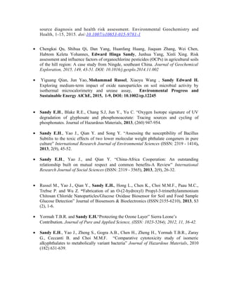 source diagnosis and health risk assessment. Environmental Geochemistry and
Health, 1-15, 2015. doi:10.1007/s10653-015-9781-1
• Chengkai Qu, Shihua Qi, Dan Yang, Huanfang Huang, Jiaquan Zhang, Wei Chen,
Habtom Keleta Yohannes, Edward Hinga Sandy, Junhua Yang, Xinli Xing. Risk
assessment and influence factors of organochlorine pesticides (OCPs) in agricultural soils
of the hill region: A case study from Ningde, southeast China. Journal of Geochemical
Exploration, 2015, 149, 43-51. DOI: 10.1016/j.gexplo.2014.11.002
• Yiguang Qian, Jun Yao, Mohammad Russel, Xiaoyu Wang , Sandy Edward H.
Exploring medium-term impact of oxide nanoparticles on soil microbial activity by
isothermal microcalorimetry and urease assay, Environmental Progress and
Sustainable Energy AlChE, 2015, 1-9, DOI: 10.1002/ep.12245
• Sandy E.H., Blake R.E., Chang S.J, Jun Y., Yu C. “Oxygen Isotope signature of UV
degradation of glyphosate and phosphonoacetate: Tracing sources and cycling of
phosphonates. Journal of Hazardous Materials, 2013, (260) 947-954.
• Sandy E.H., Yao J., Qian Y. and Song Y. “Assessing the susceptibility of Bacillus
Subtilis to the toxic effects of two lower molecular weight phthalate congeners in pure
culture” International Research Journal of Environmental Sciences (ISSN: 2319 - 1414),
2013, 2(9), 45-52.
• Sandy E.H., Yao J., and Qian Y. “China-Africa Cooperation: An outstanding
relationship built on mutual respect and common benefits-A Review” International
Research Journal of Social Sciences (ISSN: 2319 - 3565), 2013, 2(9), 26-32.
• Russel M., Yao J., Qian Y., Sandy E.H., Hong L., Chen K., Choi M.M.F., Paau M.C.,
Trebse P. and Wu Z. “Fabrication of an O-(2-hydroxyl) Propyl-3-trimethylammonium
Chitosan Chloride Nanoparticles/Glucose Oxidase Biosensor for Soil and Food Sample
Glucose Detection” Journal of Biosensors & Bioelectronics (ISSN:2155-6210), 2013, S3
(2), 1-6.
• Yormah T.B.R. and Sandy E.H.“Protecting the Ozone Layer” Sierra Leone’s
Contribution. Journal of Pure and Applied Science, (ISSN: 1023-5264), 2012, 11, 36-42.
• Sandy E.H., Yao J., Zheng S., Gogra A.B., Chen H., Zheng H., Yormah T.B.R., Zaray
G., Ceccanti B. and Choi M.M.F. “Comparative cytotoxicity study of isomeric
alkyphthalates to metabolically variant bacteria” Journal of Hazardous Materials, 2010
(182) 631-639.
 