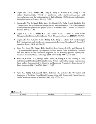 • Gogra A.B., Yao J., Sandy E.H., Zheng S., Zeray G., Koroma B.M., Zheng H. Cell
surface hydrophobicity (CSH) of Eschericia coli, Staphylococusaureus, and
Aspergellusniger and the biodegradation of diethyphthalate (DEP) via microcalorimetry.
Journal of American Science, 2010 (6) 78-88.
• Gogra A.B., Yao J., Sandy E.H., Zeray G., Gbanie S.P., Tjobe C. and Bandagba T.S
“Evaluation of the environmental mitigation and area development (EMAD) component
of the Bumbuna hydroelectric project (BHEP) in Sierra Leone”. Journal of American
Science, 2010 (6) 51-64.
• Gogra A.B., Yao J., Sandy E.H., and Kabba V.T.S., "Trends in Solid Waste
Management in Freetown, Sierra Leone. Waste Management Journal. 2010 (30) 936-939.
• Gogra A.B., Yao J., Kabba V.T.S., Sandy E.H., Zeray G., Gbanie S.P. and Bandagba
T.S. “A situational analysis of waste management in Freetown, Sierra Leone”. Journal of
American Science, 2010 (6) 124-135.
• Kanu P.J., Kanu J.B., Sandy E.H, Kandeh J.B.A., Mornya P.M.P., and Huiming Z.
“Optimization of Enzymatic Hydrolysis of Defatted Sesame Flour by Different Proteases
and their Effect on the Functional properties of the Resulting protein Hydrolysate”
American Journal of Food Technology (ISSN 1557-4575), 2009 (4) 226-240.
• Kanu P.J., Kandeh J.B.A., Mornya P.M.P., Kanu J.B., Sandy E.H., and Huiming Z. “The
Debittering and Desalting of Defatted Sesame Protein Hydrosylate using a Macroporous
Resin and an Assessment of its Bioactive and Functional Properties”. Asian Journal of
Biotechnology (ISSN 1996-0700) 2009 (1) 79-92.
• Kanu P.J., Sandy E.H, Kandeh J.B.A., Bahsoon J.Z., and Zhou H. “Production and
Evaluation of Breakfast Cereal-Based Porridge mixed with Sesame and Pigeon Peas for
Adults” Pakistan Journal of Nutrition. 2009 8 (9): 1335-1343.
Referees：
Referee 1 Referee 2 Referee 3
 