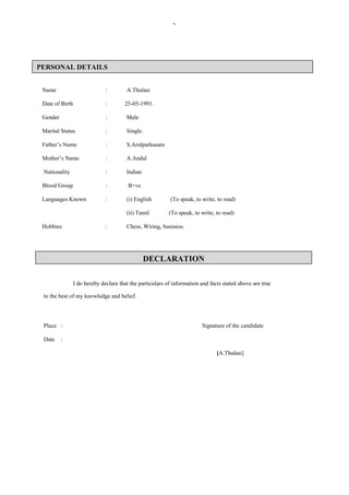 `
CAREER OBJECTIVE
Name : A.Thulasi
Date of Birth : 25-05-1991.
Gender : Male
Marital Status : Single.
Father’s Name : S.Arulparkasam
Mother’s Name : A.Andal
Nationality : Indian
Blood Group : B+ve
Languages Known : (i) English (To speak, to write, to read)
(ii) Tamil (To speak, to write, to read)
Hobbies : Chess, Wiring, business.
CAREER OBJECTIVE
I do hereby declare that the particulars of information and facts stated above are true
to the best of my knowledge and belief.
Place : Signature of the candidate
Date :
[A.Thulasi]
PERSONAL DETAILS
DECLARATION
 