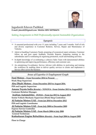 Jagadeesh Edaven Padikkal
E-mail: jdeesh22@gmail.com Mobile: 0091 9497804474
Seeking Assignments in Well Professionally reputed Automobile Organizations
Synopsis
 A seasoned professional with over 11 years including 7 years and 5 months Gulf of rich
and diverse experience in Customer Relation, Service, Repair and Maintenance of
Vehicles.
 Adroit at handling Customers Needs; preparing of economical repair estimates, Customer
follow up and post repair feedback, Periodic Reports, Imparting training to the
subordinates and Co-ordinating & organising promotion, recall and branding activities.
 In-depth knowledge of co-ordinating a cohesive Sales Team with demonstrated abilities
in optimising and improving performance, efficiency and customer care.
 An enterprising Co-ordinator, Service Advisor with abilities in motivating and training
the workforce & enabling them to deliver quality services to clients and implement a
Service ethos across the business.
Areas of Expertise & Employment Graph
Ford Motors – From November 2016 to Present
Work Shop Supervisor
Abu Dhabi Motors – From December 2015 to August 2016.
PDI and Logistic Supervisor
Amana Toyota India (Kerala) – TOYOTA - From October 2013 to August2015
Customer Relation Manager.
Arabian Automobiles DUBAI – From Jan 2013 to August 2013
Senior Vehicle Mechanic Supervisor (Work Shop Controller)
Al Futtaim Motors UAE – From Jan 2010 to December 2012
PDI and Logistic Coordinator
Al Futtaim Motors UAE - From July 2008 to December 2009
Express Service Controller
Al Futtaim Motors UAE - From March 2006 to July 2008
General Technician
Kutturkaran Engine Rebuilders (Kerala) – From Sept 2004 to August 2005
Floor in Charge
 