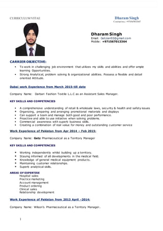 CURRICULUM VITAE Dharam Singh
Contactno.: +971567013367
1
CARRIER OBJECTIVE:
 To work in challenging job environment that utilizes my skills and abilities and offer ample
learning Opportunities.
 Strong Analytical, problem solving & organizational abilities. Possess a flexible and detail
oriented Attitude.
Dubai work Experience from March 2015-till date
Company Name: Darbari Fashion Textile L.L.C as an Assistant Sales Manager.
KEY SKILLS AND COMPETENCIES
 A comprehensive understanding of retail & wholesale laws, security & health and safety issues
 Organizing, preparing and arranging promotional materials and displays
 Can support a team and manage both good and poor performance.
 Proactive and able to use initiative when solving problems.
 Commercial awareness with superb business skills.
 Creating a combination of real value for money and outstanding customer service
Work Experience of Pakistan from Apr 2014 – Feb 2015:
Company Name: Getz Pharmaceutical as a Territory Manager
KEY SKILLS AND COMPETENCIES
 Working independently whilst building up a territory.
 Staying informed of all developments in the medical field.
 Knowledge of general medical equipment products.
 Maintaining customer relationships.
 Superb analytical skills.
AREAS OF EXPERTISE
Hospital sales
Practice marketing
Account management
Product ordering
Clinical sales
Relationship development
Work Experience of Pakistan from 2013 April -2014:
Company Name: Wilson’s Pharmaceutical as a Territory Manager.
Dharam Singh
Email: Getzian93@gmail.com
Mobile: +971567013364
 