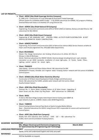 LIST OF PROJECTS
 Client : ADSSC (Abu Dhabi Sewerage Services Company)
O- 1086 Lot B – Construction of Trunk Sewerages & Associated Treated Sewerage
Effluent System for Al Wathba WWTP (LotB) – : EI & SCADA subcontract for ADMAC, PLC program of Mafraq
Diverted Motorised Valves to Al Wathba STP using Ethernet link.
 Client : ADNOC (Abu Dhabi National Oil Company)
Engineering, Procurement and Construction (EPC) of NEW CLINICS at Habshan, Buhasa and Jabel Dhanna. E&I
subcontract for M/s IMECO.
 Client : ADAC (Abu Dhabi Airport Company)
Engineering of AIR HANDLING UNIT CONTROL PANEL at UTILITY PLANT & DISTRIBUTION & EAST
MIDFIELD & PERIMETER ROADS CONSTRUCTION.
 Client : ADNOC/TAKREER
Engineering, Procurement and Construction (EPC) of Natural Gas Vehicle (NGV) Service Stations at Batha Al
Hayer and Al Ruwais Agreement No. EPD12007 (NGV Department).
 Client: MUSANADA
Master Plan Design Construction site Grading Infrastructure & utilities 60 Villas &
Mosque in Bida-Al-Muttawa..
Works: Electrical subcontract for ORIENT HOUSE, Electrical design Including SLD and Load schedule
Calculation as per ADDC standards, installation of street light poles, LV Panels, feeder Pillars,
Lighting control cabinet for streetI lights.
 Client : TRANSCO
Jabal Hafeet – Summit and Palace Station Works: E&I subcontract for BIN
SALMEEN/ETA Procees, Portable and irrigation water Pumping Station network with full control of SIEMENS
Control System.
 Client : ADWEA (Abu Dhabi Water Electricity Athority)
Construction of Al Reem Island Development Roads, Bridges and Infrastructure
Works: E&I subcontract for ELMEC, potable water network with full control, Water
Quality Analyzer System.
 Client : ADM (Abu Dhabi Muncipality)
Contract No. 1– Storm Water Pumping Station at Al Salam Street– Upgrading of
Salam Street and Abu Dhabi City Ring Road– : MEP Subcontract for SAMSUNG.
 Client : WASL
R 1022 Le Meridian Village Complex Hotel Airport District Cooling plant 5000Tr &
pipe network on plot no. 214848 in Dubai under DEWA Regulations.
 Client : TABREED
District Cooling Scheme Externel Pipe Works at Sports Complex Maliha Military
Base – :Electrical Subcontract for SCECO, Using Ericsson VFD’s responsible for service and maintenance of
Control System.
 Client : ADPC (Abu Dhabi Port Company)
Khalifa Port And Industrial Zone Contract : 5100 - 187 –: E&I subcontract for
ELMEC, Storm and Ground Water Pumping Stations.
ACADEMIC BACKGROUND
BSc. (Major Electrical and Electronics) Engineering March 2010
Sir Syed University Of Engineeringand Technology
LANGUAGE PROFESSIENCY
Speak, write and understand English and Urdu very well
REFERENCE
Will be Available on request.
 