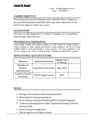 Faisal Al-Hamli
E-mail: faisalalhamli@hotmail.com
Phone: 0542999577
CAREER OBJECTIVE
Personal growth and development and to benefit others. Progress in
my personal and professional skills and to get more experience in the
field of my major to further my career.
OCCUPATION
Recruiter in HR department at Azmeel Company for construction
from January, 2016 till now.
PROFESSIONAL EXPERIENCE
I am currently working with Azmeel company as a HR recruiter for Aramco projects .
Azmeel company is a huge company that recruits so many employees. my job is to recruit
qualified Saudis to work professionally in Aramco project. I also have experiences in the
new two programs that Aramco recently provided ” Saudization and IKTVA” programs.
EDUCATIONAL QUALIFICATIONS
Education Institution/University
Month/ Year
of Passing
Bachelor of
Business
Administration
Cape Breton University May, 2015
Academic English
Certificate
ICEAP English school 2010
SKILLS
 Strong communication and interpersonalskills.
 Participated in some group projects.
 Good reading, writing and speaking skills in English language.
 Took an accounting course called “Applied Accounting”which is
similarto SAB.
 Interviewing new applicants.
 Has an experience in Oracle system.
 
