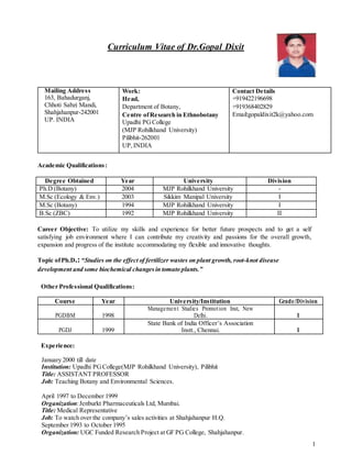 1
Curriculum Vitae of Dr.Gopal Dixit
Mailing Address
163, Bahadurganj,
Chhoti Sabzi Mandi,
Shahjahanpur-242001
UP. INDIA
Work:
Head,
Department of Botany,
Centre ofResearch in Ethnobotany
Upadhi PGCollege
(MJP Rohilkhand University)
Pilibhit-262001
UP,INDIA
Contact Details
+919422196698
+919368402829
Email:gopaldixit2k@yahoo.com
Academic Qualifications:
Degree Obtained Year University Division
Ph.D (Botany) 2004 MJP Rohilkhand University -
M.Sc (Ecology & Env.) 2003 Sikkim Manipal University I
M.Sc (Botany) 1994 MJP Rohilkhand University I
B.Sc (ZBC) 1992 MJP Rohilkhand University II
Career Objective: To utilize my skills and experience for better future prospects and to get a self
satisfying job environment where I can contribute my creativity and passions for the overall growth,
expansion and progress of the institute accommodating my flexible and innovative thoughts.
Topic ofPh.D.:“Studies on the effect of fertilizer wastes on plant growth, root-knot disease
development and some biochemical changesin tomato plants.”
Other Professional Qualifications:
Course Year University/Institution Grade/Division
PGDBM 1998
Management Studies Promotion Inst, New
Delhi. I
PGDJ 1999
State Bank of India Officer’s Association
Instt., Chennai. I
Experience:
January 2000 till date
Institution: Upadhi PGCollege(MJP Rohilkhand University), Pilibhit
Title: ASSISTANT PROFESSOR
Job: Teaching Botany and Environmental Sciences.
April 1997 to December 1999
Organization:Jenburkt Pharmaceuticals Ltd, Mumbai.
Title: Medical Representative
Job: To watch over the company’s sales activities at Shahjahanpur H.Q.
September 1993 to October 1995
Organization: UGC Funded Research Project at GF PG College, Shahjahanpur.
 