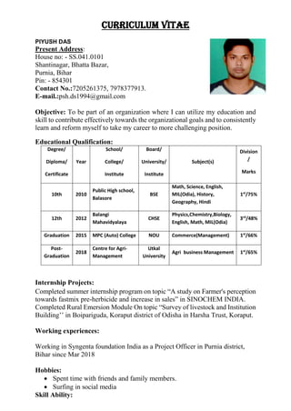 CURRICULUM VITAE
PIYUSH DAS
Present Address:
House no: - SS.041.0101
Shantinagar, Bhatta Bazar,
Purnia, Bihar
Pin: - 854301
Contact No.:7205261375, 7978377913.
E-mail.:psh.ds1994@gmail.com
Objective: To be part of an organization where I can utilize my education and
skill to contribute effectively towards the organizational goals and to consistently
learn and reform myself to take my career to more challenging position.
Educational Qualification:
Degree/
Diploma/
Certificate
Year
School/
College/
Institute
Board/
University/
Institute
Subject(s)
Division
/
Marks
10th 2010
Public High school,
Balasore
BSE
Math, Science, English,
MIL(Odia), History,
Geography, Hindi
1st
/75%
12th 2012
Balangi
Mahavidyalaya
CHSE
Physics,Chemistry,Biology,
English, Math, MIL(Odia)
3rd
/48%
Graduation 2015 MPC (Auto) College NOU Commerce(Management) 1st
/66%
Post-
Graduation
2018
Centre for Agri-
Management
Utkal
University
Agri business Management 1st
/65%
Internship Projects:
Completed summer internship program on topic “A study on Farmer's perception
towards fastmix pre-herbicide and increase in sales” in SINOCHEM INDIA.
Completed Rural Emersion Module On topic “Survey of livestock and Institution
Building’’ in Boipariguda, Koraput district of Odisha in Harsha Trust, Koraput.
Working experiences:
Working in Syngenta foundation India as a Project Officer in Purnia district,
Bihar since Mar 2018
Hobbies:
 Spent time with friends and family members.
 Surfing in social media
Skill Ability:
 