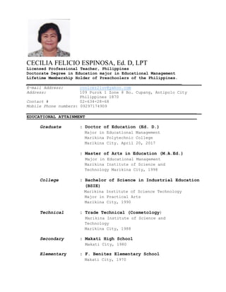 CECILIA FELICIO ESPINOSA, Ed. D, LPT
Licensed Professional Teacher, Philippines
Doctorate Degree in Education major in Educational Management
Lifetime Membership Holder of Preschoolers of the Philippines.
______________________________________________________________________
E-mail Address: coolcez2luv@yahoo.com
Address: 109 Purok 1 Zone 8 Bo. Cupang, Antipolo City
Philippines 1870
Contact # 02-634-28-68
Mobile Phone numbers: 09297174909
________________________________________________________________
EDUCATIONAL ATTAINMENT__________________________________________
Graduate : Doctor of Education (Ed. D.)
Major in Educational Management
Marikina Polytechnic College
Marikina City. April 20, 2017
: Master of Arts in Education (M.A.Ed.)
Major in Educational Management
Marikina Institute of Science and
Technology Marikina City, 1998
College : Bachelor of Science in Industrial Education
(BSIE)
Marikina Institute of Science Technology
Major in Practical Arts
Marikina City, 1990
Technical : Trade Technical (Cosmetology)
Marikina Institute of Science and
Technology
Marikina City, 1988
Secondary : Makati High School
Makati City, 1980
Elementary : F. Benitez Elementary School
Makati City, 1970
 