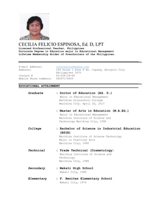CECILIA FELICIO ESPINOSA, Ed. D, LPT
Licensed Professional Teacher, Philippines
Doctorate Degree in Education major in Educational Management
Lifetime Membership Holder of Preschoolers of the Philippines.
_____________________________________________________________________________
E-mail Address: coolcez2luv@yahoo.com
Address: 109 Purok 1 Zone 8 Bo. Cupang, Antipolo City
Philippines 1870
Contact # 02-634-28-68
Mobile Phone numbers: 09297174909
________________________________________________________________
EDUCATIONAL ATTAINMENT__________________________________________
Graduate : Doctor of Education (Ed. D.)
Major in Educational Management
Marikina Polytechnic College
Marikina City. April 20, 2017
: Master of Arts in Education (M.A.Ed.)
Major in Educational Management
Marikina Institute of Science and
Technology Marikina City, 1998
College : Bachelor of Science in Industrial Education
(BSIE)
Marikina Institute of Science Technology
Major in Practical Arts
Marikina City, 1990
Technical : Trade Technical (Cosmetology)
Marikina Institute of Science and
Technology
Marikina City, 1988
Secondary : Makati High School
Makati City, 1980
Elementary : F. Benitez Elementary School
Makati City, 1970
 