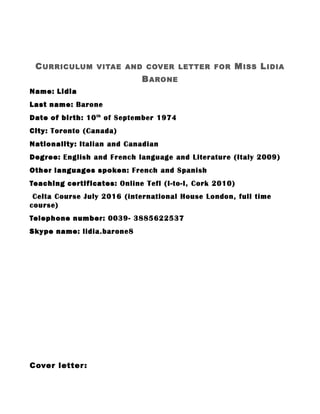 CURRICULUM VITAE AND COVER LETTER FOR MISS LIDIA
BARONE
Name: Lidia
Last name: Barone
Date of birth: 10th
of September 1974
City: Toronto (Canada)
Nationality: Italian and Canadian
Degree: English and French language and Literature (Italy 2009)
Other languages spoken: French and Spanish
Teaching certificates: Online Tefl (I-to-I, Cork 2010)
Celta Course July 2016 (international House London, full time
course)
Telephone number: 0039- 3885622537
Skype name: lidia.barone8
Cover letter:
 