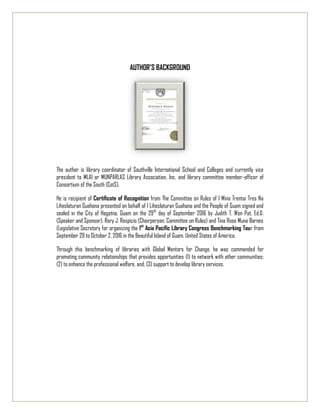 AUTHOR’S BACKGROUND
The author is library coordinator of Southville International School and Colleges and currently vice
president to MLAI or MUNPARLAS Library Association, Inc. and library committee member-officer of
Consortium of the South (CotS).
He is recipient of Certificate of Recognition from The Committee on Rules of I Mina Trentai Tres Na
Liheslaturan Guahana presented on behalf of I Liheslaturan Guahana and the People of Guam signed and
sealed in the City of Hagatna, Guam on the 29th
day of September 2016 by Judith T. Won Pat, Ed.D.
(Speaker and Sponsor), Rory J. Respicio (Chairperson, Committee on Rules) and Tina Rose Muna Barnes
(Legislative Secretary for organizing the 1st
Asia Pacific Library Congress Benchmarking Tour from
September 29 to October 2, 2016 in the Beautiful Island of Guam, United States of America.
Through this benchmarking of libraries with Global Mentors for Change, he was commended for
promoting community relationships that provides opportunities (1) to network with other communities;
(2) to enhance the professional welfare, and, (3) support to develop library services.
 