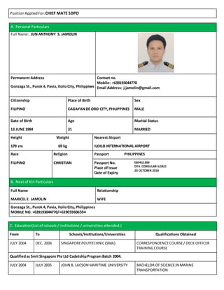 Position AppliedFor:CHIEF MATE SDPO
A. Personal Particulars
Full Name: JUN ANTHONY S. JAMOLIN
Permanent Address Contact no.
Mobile: +639193044770
Email Address: j.jamolin@gmail.comGonzaga St., Purok 4, Pavia, IloiloCity, Philippines
Citizenship Place of Birth Sex
FILIPINO CAGAYANDE ORO CITY,PHILIPPINES MALE
Date of Birth Age Marital Status
13 JUNE 1984 31 MARRIED
Height Weight Nearest Airport
170 cm 69 kg ILOILO INTERNATIONAL AIRPORT
Race Religion Passport PHILIPPINES
FILIPINO CHRISTIAN Passport No.
Place of Issue
Date of Expiry
EB9411309
DFA CONSULAR ILOILO
20 OCTOBER 2018
B. Next of Kin Particulars
Full Name Relationship
MARICEL E. JAMOLIN WIFE
Gonzaga St., Purok 4, Pavia, IloiloCity, Philippines
MOBILE NO. +639193044770/+639059606594
C. Education(List of schools / institutions / universities attended.)
From To Schools/Institutions/Universities Qualifications Obtained
JULY 2004 DEC. 2006 SINGAPOREPOLYTECHNIC(SMA) CORRESPONDENCECOURSE/ DECK OFFICER
TRAININGCOURSE
Qualifiedas Smit Singapore Pte Ltd CadetshipProgram Batch 2004.
JULY 2004 JULY 2005 JOHN B. LACSON MARITIME UNIVERSITY BACHELOR OF SCIENCEIN MARINE
TRANSPORTATION
 