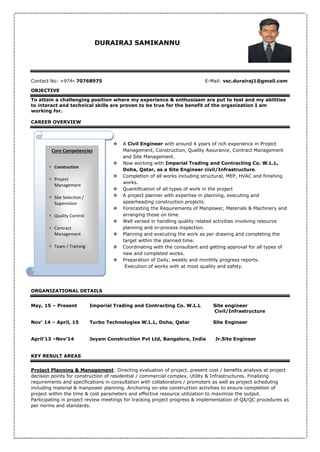 DURAIRAJ SAMIKANNU
Contact No: +974- 70768975 E-Mail: vsc.durairaj1@gmail.com
OBJECTIVE
To attain a challenging position where my experience & enthusiasm are put to test and my abilities
to interact and technical skills are proven to be true for the benefit of the organization I am
working for.
CAREER OVERVIEW
 A Civil Engineer with around 4 years of rich experience in Project
Management, Construction, Quality Assurance, Contract Management
and Site Management.
 Now working with Imperial Trading and Contracting Co. W.L.L,
Doha, Qatar, as a Site Engineer civil/Infrastructure.
 Completion of all works including structural, MEP, HVAC and finishing
works.
 Quantification of all types of work in the project
 A project planner with expertise in planning, executing and
spearheading construction projects.
 Forecasting the Requirements of Manpower, Materials & Machinery and
arranging those on time
 Well versed in handling quality related activities involving resource
planning and in-process inspection.
 Planning and executing the work as per drawing and completing the
target within the planned time.
 Coordinating with the consultant and getting approval for all types of
new and completed works.
 Preparation of Daily, weekly and monthly progress reports.
Execution of works with at most quality and safety.
ORGANIZATIONAL DETAILS
May, 15 – Present Imperial Trading and Contracting Co. W.L.L Site engineer
Civil/Infrastructure
Nov’ 14 – April, 15 Turbo Technologies W.L.L, Doha, Qatar Site Engineer
April’13 –Nov’14 Jeyam Construction Pvt Ltd, Bangalore, India Jr.Site Engineer
KEY RESULT AREAS
Project Planning & Management: Directing evaluation of project, present cost / benefits analysis at project
decision points for construction of residential / commercial complex, Utility & Infrastructures. Finalizing
requirements and specifications in consultation with collaborators / promoters as well as project scheduling
including material & manpower planning. Anchoring on-site construction activities to ensure completion of
project within the time & cost parameters and effective resource utilization to maximize the output.
Participating in project review meetings for tracking project progress & implementation of QA/QC procedures as
per norms and standards.
Core Competencies
 Construction
 Project
Management
 Site Selection /
Supervision
 Quality Control
 Contract
Management
 Team / Training
 