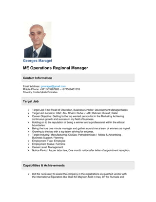 Georges Maragel
ME Operations Regional Manager
Contact Information
Email Address: gmaragel@gmail.com
Mobile Phone: +971 503967903 - +971559451533
Country: United Arab Emirates
Target Job
 Target Job Title: Head of Operation, Business Director, Development Manager/Sales
 Target Job Location: UAE; Abu Dhabi / Dubai - UAE; Bahrain; Kuwait; Qatar
 Career Objective: Getting to the top wanted person list in the Market by Achieving
continuous growth and success in my field of business.
 Holding on to the reputation of being a winner and a professional within the ethical
boundaries.
 Being the true one minute manager and gather around me a team of winners as myself.
 Growing to the top with a top team striving for success.
 Target Industry: Manufacturing; Oil/Gas; Petrochemicals / Media & Advertising ,
Business Support; Planning
 Employment Type: Employee
 Employment Status: Full time
 Career Level: Management
 Notice Period: As per labor law, One month notice after letter of appointment reception.
Capabilities & Achievements
 Did the necessary to assist the company in the registrations as qualified vendor with
the International Operators like Shell for Majnoon field in Iraq, BP for Rumaila and
 